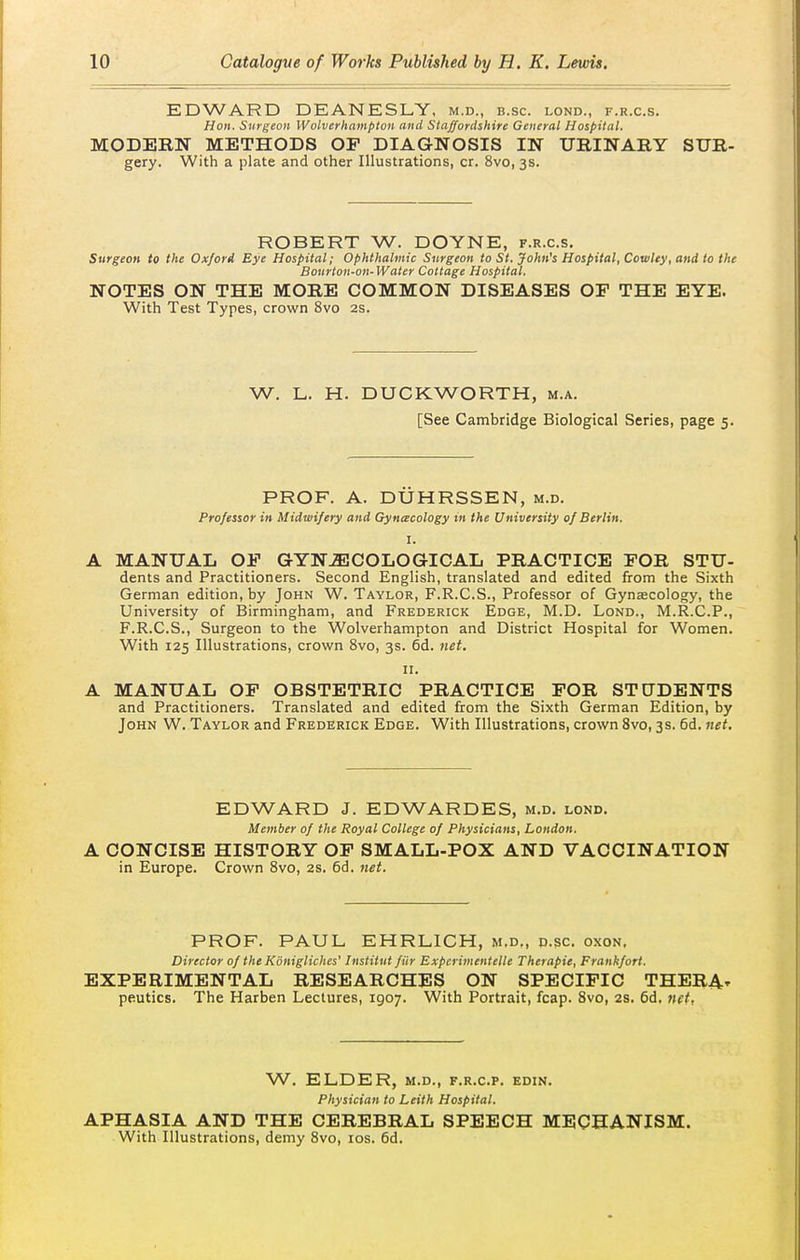 EDWARD DEANESLY, m.d., b.sc. lond., f.r.c.s. Hon. Surgeon Wolverhampton and Staffordshire General Hospital. MODERN METHODS OP DIAGNOSIS IN URINARY SUR- gery. With a plate and other Illustrations, cr. 8vo, 3s. ROBERT W. DOYNE, f.r.c.s. Surgeon to the OxJorA Eye Hospital; Ophthalmic Surgeon to St. John's Hospital, Cowley, and to the Bourton-on-Water Cottage Hospital. NOTES ON THE MORE COMMON DISEASES OF THE EYE. With Test Types, crown 8vo 2S. W. L. H. DUCKWORTH, m.a. [See Cambridge Biological Scries, page 5. PROF. A. DUHRSSEN, m.d. Professor in Midwifery and Gyncecology m the University of Berlin. I. A MANUAL OF GYNECOLOGICAL PRACTICE FOR STU- dents and Practitioners. Second English, translated and edited from the Sixth German edition, by John W. Taylor, F.R.C.S., Professor of Gynaecology, the University of Birmingham, and Frederick Edge, M.D. Lond., M.R.C.P., F.R.C.S., Surgeon to the Wolverhampton and District Hospital for Women. With 125 Illustrations, crown 8vo, 3s. 6d. net. II. A MANUAL OF OBSTETRIC PRACTICE FOR STtTDENTS and Practitioners. Translated and edited from the Sixth German Edition, by John W. Taylor and Frederick Edge. With Illustrations, crown 8vo, 3s. 6d. net. EDWARD J. EDWARDES, m.d. lond. Member of the Royal College of Physicians, London. A CONCISE HISTORY OF SMALL-POX AND VACCINATION in Europe. Crown 8vo, 2s. 6d. net. PROF. PAUL EHRLICH, m.d,, p.sc oxon, Director of the Konigliches' Institut fiir Experimentelle Therapie, Frankfort. EXPERIMENTAL RESEARCHES ON SPECIFIC THERA- peutics. The Harben Lectures, 1907. With Portrait, fcap. 8vo, 2S. 6d, net, W. ELDER, M.D., F.R.C.P. EDIN. Physician to Leith Hospital. APHASIA AND THE CEREBRAL SPEECH MECHANISM. With Illustrations, demy 8vo, los. 6d.