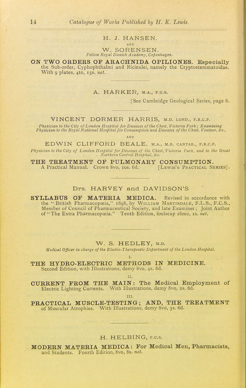 H. J. HANSEN. AND W. SORENSEN. Fellow Royal Danish Academy, Copenhagen. ON TWO ORDERS OF ARACHNIDA OPILIONES. EspeciaUy the Sub-order, Cyphophthalmi and Ricinulei, namely the Cryptostemmatoidae. With 9 plates, 4to, 15s. net. A. HARKER, m.a., f.g.s. [See Cambridge Geological Series, page 6. VINCENT DORMER HARRIS, m.d. lond., f.r.c.p. Physician to the City of London Hospital for Diseases of the Chest, Victoria Park; Examining Physician to the Royal National Hospital for Consumption and Diseases of the Chest, Ventnor, &c., AND EDWIN CLIFFORD BEALE, m.a., m.b. cantab., f.r.c.p. Physician to the City of London Hospital for Diseases of the Chest, Victoria Park, and to the Great Northern Central Hospital, &c. THE TREATMENT OF PULMONARY CONSUMPTION. A Practical Manual. Crown 8vo, los. 6d. [Lewis's Practical Series]. Drs. HARVEY and DAVIDSON'S SYLLABUS OF MATERIA MEDICA. Revised in accordance with the  British Pharmacopoeia, i8g8, by William Martindale, F.L.S., F.C.S., Member of Council of Pharmaceutical Society, and late Examiner ; Joint Author of The Extra Pharmacopoeia. Tenth Edition, foolscap i6mo, is. net. ,W. S. HEDLEY, m.d. Medical Officer in charge of the Electro-Therapeutic Department of the London Hospital. I. THE HYDRO-ELECTRIC METHODS IN MEDICINE. Second Edition, with Illustrations, demy 8vo, 4s. 6d. II. CURRENT PROM THE MAIN: The Medical Employment of Electric Lighting Currents. With Illustrations, demy 8vo, 2s. 6d. in. PRACTICAL MUSCLE-TESTING; AND, THE TREATMENT of Muscular Atrophies. With Illustrations, demy 8vo, 3s. 6d. H. HELBING, f.c.s. MODERN MATERIA MEDICA: For Medical Men, Pharmacists, and Students. Fourth Edition, 8vo, 8s. net.