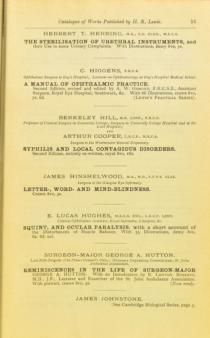 HERBERT T. HERRING, m.b., b.s. durh., m.r.c.s. THE STERILISATION OP URETHRAL INSTRUMENTS, and their Use in some Urinary Complaints. With Illustrations, demy 8vo, 5s. C. HIGGENS, F.R.c.s. ophthalmic Surgeon to Guy's Hospital; Lecturer on Ophthalmology at Guy's Hospital Medical School. A MANUAL or OPHTHALMIC PRACTICE. Second Edition, revised and edited by A. W. Ormond, F.R.C.S.E., Assistant Surgeon, Royal Eye Hospital, Southwark, &c. With 66 Illustrations, crown 8vo, 7s. 6d. [Lewis's Practical Series] . BERKELEY HILL, m.b. lond., f.r.c.s. Professor 0/Clinical Surgery in University College; Surgeon to University College Hospital and to the Lock Hospital; AND ARTHUR COOPER, l.r.c.p., m.r.c.s. Surgeon to the Westminster General Dispensary. SYPHILIS AND LOCAL CONTAGIOUS DISORDERS. Second Edition, entirely re-written, royal 8vo, iSs. JAMES HINSHELWOOD, m.a., m.d., f.f.p.s. glas. Surgeon to the Glasgow Eye Infirmary. LETTER., WORD- AND MIND-BLINDNESS. Crown 8vo, 3s. E. LUCAS HUGHES, m.r.c.s. eng., l.r.c.p. lond. Clinical Ophthalmic Assistant, Royal Infirmary, Liverpool, &c, SQUINT, AND OCULAR PARALYSIS, with a short account of the Disturbances of Muscle Balance. With 53 Illustrations, demy 8vo, 6s. 6d. net. SURGEON-MAJOR GEORGE A. HUTTON. Late Rifle-Brigade (The Prince Consort's Own); Honorary Organising Commissioner, St. John Ambulance Association.. REMINISCENCES IN THE LIFE OF SURGEON-MAJOR GEORGE A. HUTTON. With an Introduction by R. Lawton Roberts, M.D., J.P., Lecturer and Examiner of the St. John Ambulance Association. With portrait, crown 8vo, 5s. [Now ready. JAMES JOHNSTONE. [See Cambridge Biological Series, page 5.