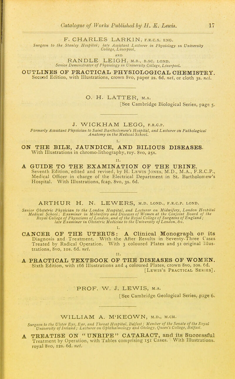 F. CHARLES LARKIN, f.r.c.s. eng. Surgeon to the Stanley Hospital; late Assistant Lecturer in Physiology tn University College, Liverpool, AND RANDLE LEIGH, m.b., b.sc. lond. Senior Demonstrator of Physiology in University College, Liverpool. OUTLINES OF PRACTICAL PHYSIOLOGICAL CHEMISTRY. Second Edition, with Illustrations, crown 8vo, paper 2s. 6d. net, or cloth 3s. ncl. O. H. LATTER, m.a. [See Cambridge Biological Series, page 5. J. WICKHAM LEGG, f.r.c.p. Formerly Assistant Physician to Saint Bartholomew's Hospital, and Lecturer on Pathological Anatomy in the Medical School. I. ON THE BILE, JAUNDICE, AND BILIOUS DISEASES. With Illustrations in chromo-lithography, roy. 8vo, 25s. II. A GUIDE TO THE EXAMINATION OF THE URINE. Seventh Edition, edited and revised, by H. Lewis Jones, M.D., M.A., F.R.C.P., Medical Officer in charge of the Electrical Department in St. Bartholomew's Hospital. With Illustrations, fcap. 8vo, 3s. 6d. ARTHUR H. N. LEWERS, m.d. lond., f.r.c.p. lond. Senior Obstetric Physician to the London Hospital, and Lecturer on Midwifery, London Host>ital Medical School; Examiner in Midwifery and Diseases 0/ Women at the Conjoint Board of the Royal College of Physicians of Loudon, and of the Royal College of Surgeons of England; late Examiner in Obstetric Medicine to the University of London, &c. I. CANCER OF THE UTERUS: A Clinical Monograph or its Diagnosis and Treatment. With the After Results in Seventy-Three Cases Treated by Radical Operation. With 3 coloured Plates and 51 original Illus- trations, Svo, los. 6d. net. II. A PRACTICAL TEXTBOOK OF THE DISEASES OF WOMEN. Sixth Edition, with 166 Illustrations and 4 coloured Plates, crown Svo, los. 6d. [Lewis's Practical Sekies]. PROF. W. J. LEWIS, M.A. [See Cambridge Geological Series, page 6. WILLIAM A. M'KEOWN, m.d., m.ch. Surgeon to the Ulster Eye, Ear, and Throat Hospital, Belfast; Member of the Senate of the Royal University of Ireland; Lecturer on Ophthalmology and Otology, Queen's College, Belfast. A TREATISE ON UNRIPE CATARACT, and its Successful Treatment by Operation, with Tables comprising 151 Cases. With Illustrations, royal 8vo, 12s. 6d. net.