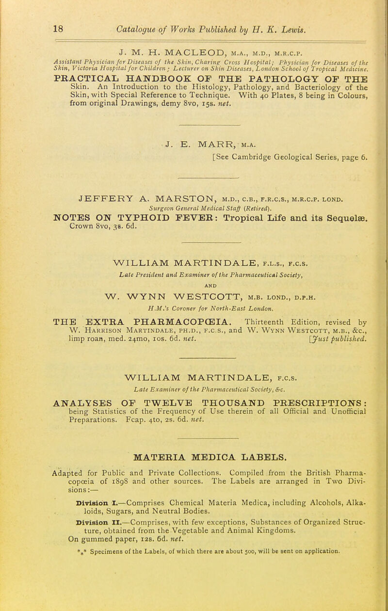 J. M. H. MACLEOD, m.a., m.d., m.r.c.p. Assistant Physician for Diseases of the Skin, Charing Cross Hospital; Physician /or Diseases of the Skin, Victoria Hospital for Children ; Lecturer on Skin Diseases, Loudon School of Tropical Medicine. practicaij handbook of the pathology op the Skin. An Introduction to the Histology, Pathology, and Bacteriology of the Skin, with Special Reference to Technique. With 40 Plates, 8 being in Colours, from original Drawings, demy 8vo, 15s. }iet. J. E. MARR, M.A. [See Cambridge Geological Series, page 6. JEFFERY A. MARSTON, m.d., c.b., f.r.c.s., m.r.c.p. lond. Surgeon General Medical Staff (Retired). NOTES ON TYPHOID FEVER: Tropical Life and its Sequelae. Crown 8vo, 3a. 6d. WILLIAM MARTINDALE, f.l.s., f.c.s. Late President and Examiner of the Pharmaceutical Society, AND W. WYNN WESTCOTT, m.b. lond., d.p.h. H.M.'s Coroner for North-East London. THE EXTRA PHARMACOPCEIA. Thirteenth Edition, revised by W. Harrison Martindale, ph.d., f.c.s., and W. Wynn Westcott, m.b., &c., limp roan, med. 24mo, los. 6d. net. [ynst published. WILLIAM MARTINDALE, f.c.s. Late Examiner of the Pharmaceutical Society, &c. ANALYSES OP TWELVE THOUSAND PRESCRIPTIONS: being Statistics of the Frequency of Use therein of all Official and Unofficial Preparations. Fcap. 4to, 2S. 6d. Jiet. MATERIA MEDICA LABELS. Adapted for Public and Private Collections. Compiled from the British Pharma- copoeia of i8g8 and other sources. The Labels are arranged in Two Divi- sions :— Division I.—Comprises Chemical Materia Medica, including Alcohols, Alka- loids, Sugars, and Neutral Bodies. Division II.—Comprises, with few exceptions. Substances of Organized Struc- ture, obtained from the Vegetable and Animal Kingdoms. On gummed paper, 12s. 6d. 7tet. *t* Specimens of the Labels, of which there are about 300, will be sent on application.