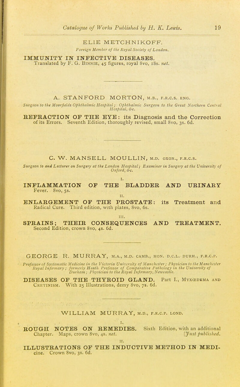 EHE METCHNIKOFF. Foreign Member of the Royal Society of London. IMMUNITY IN INFECTIVE DISEASES, Translated by F. G. Binnie, 45 figures, royal 8vo, i8s. net. A. STANFORD MORTON, m.b., f.r.c.s. eng. Surgeon to the Moorfields ophthalmic Hospital; Ophthalmic Surgeon to the Great Northern Central Hospital, &c. REERACTION OF THE EYE: its Diagnosis and the Correction of its Errors. Seventh Edition, thoroughly revised, small 8vo, 3s. fid. C. W. MANSELL MOULLIN, m.d. oxon., f.r.c.s. Surgeon to and Lecturer on Surgery at the London Hospital; Examiner in Surgery at the University of Oxford, &c. I. INFLAMMATION OF THE BLADDER AND URINARY Fever. 8vo, 5s. II. ENLARGEMENT OF THE PROSTATE: its Treatment and Radical Cure. Third edition, with plates, 8vo, 6s. HI. SPRAINS; THEIR CONSEQUENCES AND TREATMENT. Second Edition, crown Svo, 4s. fid. GEORGE R. MURRAY, m.a., m.d. camb., hon. d.c.l. durh., f.r.c.p. Professor of Systematic Medicine in the Victoria University of Manchester; Physician to the Manchester Royal Infirmary; formerly Heath Professor of Comparative Pathology in the University of Durham; Physician to the Royal Infirmary, Newcastle. DISEASES OP THE THYROID GLAND. Part I., Mvxcedema and Crktinism. With 25 Illustrations, demy 8vo, 7s. fid. WILLIAM MURRAY, m.d., f.r.c.p. lond, I. ROUGH NOTES ON REMEDIES, Sixth Edition, with an additional Chapter. Maps, crown Svo, 4s. 7ict. lyx^t publislied. II. ILLUSTRATIONS OF THE INDUCTIVE METHOD IN MEDI- cine. Crown 8vo, 3s. fid.