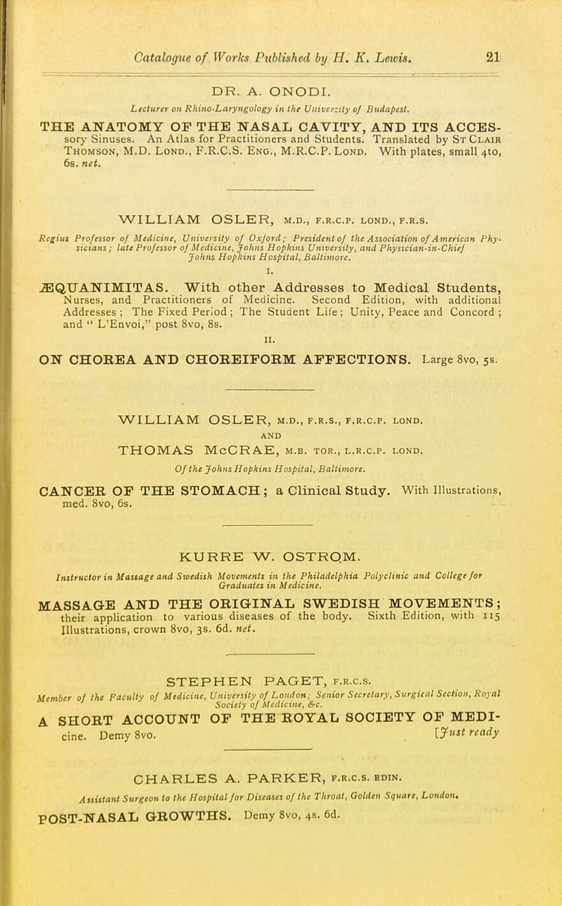 DR. A. ONODI. Lecturer on Rhino-Laryngology in the Univer:ity of Budapest. THE ANATOMY OF THE NASAL CAVITY, AND ITS ACCES- sory Sinuses. An Atlas for Practitioners and Students. Translated by St Clair Thomson, M.D. Lond., F.R.C.S. Eng., M.R.C.P. Lond. With plates, small 4to, 6s. net. WILLIAM OSLER, m.d., f.r.c.p. lond., f.r.s. Regius Professor of Medicine, University of Oxford; Presidentof the Association of American Phy- sicians; late Professor of Medicine, Johns Hopkins University, and Physrcian-in-Chief Johns Hopkins Hospital, Baltimore. I. iEQUANIMITAS. With other Addresses to Medical Students, Nurses, and Practitioners of Medicine. Second Edition, with additional Addresses; The Fixed Period; The Student Life; Unity, Peace and Concord; and  L'Envoi, post 8vo, 8s. II. ON CHOBEA AND CHOREIFORM AFFECTIONS. Large Svo, 5s. WILLIAM OSLER, m.d., f.r.s., f.r.c.p. lond. AND THOMAS McCRAE, m.b. tor., l.r.c.p. lond. Of the Johns Hopkins Hospital, Baltimore, CANCER OP THE STOMACH; a Clinical Study. With Illustrations, med. Svo, 6s. KURRE W. OSTRQM. Instructor in Massage and Swedish Movements in the Philadelphia Polyclinic and College for Graduates in Medicine. MASSAGE AND THE ORIGINAL SWEDISH MOVEMENTS; their application to various diseases of the body. Sixth Edition, with 115 Illustrations, crown Svo, 3s. 6d. net. STEPHEN PAGET, f.r.c.s. Member of the Faculty of Medicine, University of London; Senior Secretary, Surgital Section, Royal Society of Medicine, &c. A SHORT ACCOUNT OF THE ROYAL SOCIETY OF MEDI- cine. Demy Svo. [yust ready CHARLES A. PARKER, f.r.c.s. edin. Assistant Surgeon to the Hospital for Diseases of the Throat, Golden Square, London. POST-NASAL GROWTHS. Demy Svo, 4s. 6d.