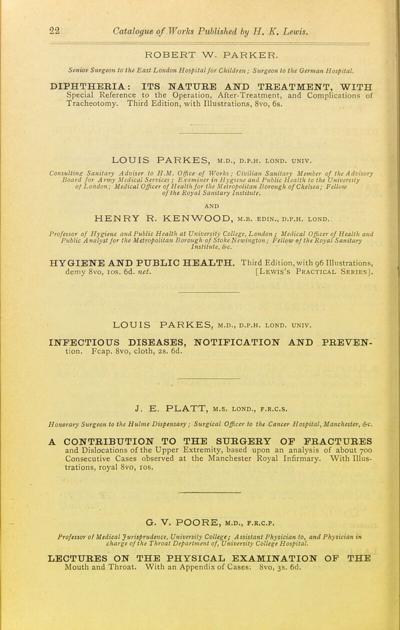 ROBERT W. PARKER. Senior Surgeon to the East London Hospital for Children; Surgeon to the German Hospital. DIPHTHERIA: ITS NATURE AND TREATMENT, WITH Special Reference to the Operation, After-Treatment, and Complications of Tracheotomy. Third Edition, with Illustrations, 8vo, 6s. LOUIS PARKES, m.d., d.p.h. lond. univ. Consulting Sanitary Adviser to H.M. Office of Works; Civilian Sanitary Member of the Advisory Board for Army Medical Services ; Examiner in Hygiene and Public Health to the University of London; Medical Officer of Health for the Metropolitan Borough of Chelsea; Fellow of the Royal Sanitary Institute. AND HENRY R. KENWOOD, m.b. edin., d.p.h. lond. Professor of Hygiene and Public Health at University College, London ; Medical Officer of Health and Public A nalyst for the Metropolitan Borough of Stoke Newington; Fellow of the Royal Sanitary Institute, &c. HYGIENE AND PUBLIC HEALTH. Third Edition, with 96 Illustrations, demy 8vo, los. 6d. net. [Lewis's Practical SeriesJ. LOUIS PARKES, m.d., d.p.h. lond. univ. INFECTIOUS DISEASES, NOTIFICATION AND PREVEN- tion. Fcap. 8vo, cloth, 2s. 6d. J. E. PLATT, M.S. LOND., F.R.C.S. Honorary Surgeon to the Hulme Dispensary; Surgical Officer to the Cancer Hospital, Manchester, &c. A CONTRIBUTION TO THE SURGERY OP FRACTURES and Dislocations of the Upper Extremity, based upon an analysis of about 700 Consecutive Cases observed at the Manchester Royal Infirmary. With Illus- trations, royal 8vo, los, G. V. POORE, M.D., F.R.C.P. Professor of Medical Jurisprudence, University College; Assistant Physician to, and Physician in charge of the Throat Department of. University College Hospital. LECTURES ON THE PHYSICAL EXAMINATION OF THE Mouth and Throat. With an Appendi.\ of Cases; 8vo, 3s. 6d.