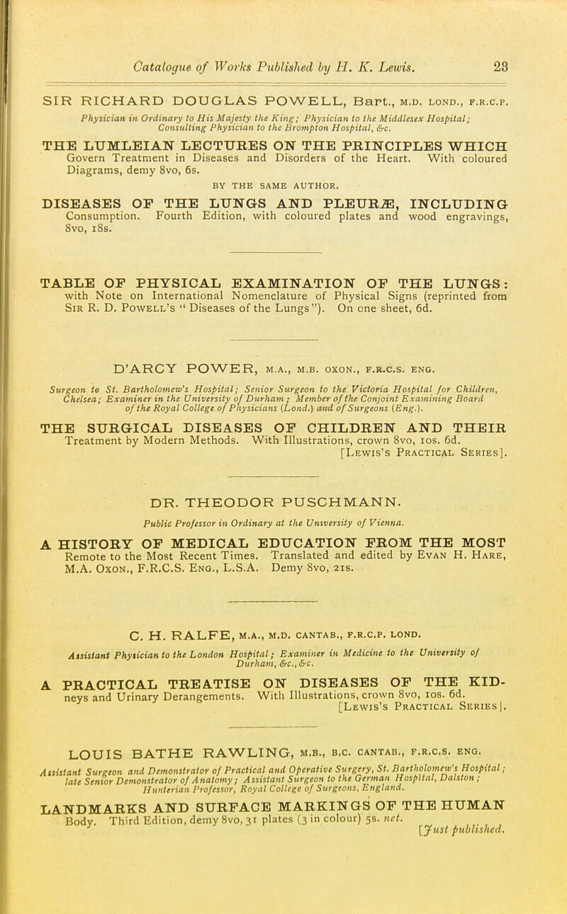 SIR RICHARD DOUGLAS POWELL, Bart., m.d. lond., f.r.c.p. Physician in Ordinary to His Majesty the King; Physician to the Middlesex Hospital; Consulting Physician to the Brompton Hospital, &c. THE LUMLEIAN LECTURES ON THE PRINCIPLES WHICH Govern Treatment in Diseases and Disorders of the Heart. With coloured Diagrams, demy 8vo, 6s. BY THE SAME AUTHOR. DISEASES OP THE LUNGS AND PLEURJE, INCLUDING Consumption. Fourth Edition, with coloured plates and wood engravings, 8vo, 18s. TABLE OP PHYSICAL EXAMINATION OP THE LUNGS: with Note on International Nomenclature of Physical Signs (reprinted from Sir R. D. Powell's  Diseases of the Lungs). On one sheet, 6d. D'ARCY POWER, m.a., m.b. oxon., f.r.c.s. eng. Surgeon to St. Bartholomew's Hospital; Senior Surgeon to the Victoria Hospital for Children, Chelsea; Examiner in the University of Durham ; Member of the Conjoint Examining Board of the Royal College of Physicians (Lond.) and of Surgeons {Eng.). THE SURGICAL DISEASES OP CHILDREN AND THEIR Treatment by Modern Methods. With Illustrations, crown Svo, los. 6d. [Lewis's Practical Series]. DR. THEODOR PUSCHMANN. Public Professor in Ordinary at the University of Vienna. A HISTORY OP MEDICAL EDUCATION PROM THE MOST Remote to the Most Recent Times. Translated and edited by Evan H. Hare, M.A. Oxon., F.R.C.S. Eng., L.S.A. Demy Svo, 21s. C. H. RALFE, M.A., M.D, CANTAB., F.R.C.P. LOND. Aisistant Phytician to the London Hospital; Examiner in Medicine to the University of Durham, &c., &c. A PRACTICAL TREATISE ON DISEASES OP THE KID- neys and Urinary Derangements. With Illustrations, crown Svo, los. 6d. [Lewis's Practical Series] LOUIS BATHE RAWLING, m.b., b.c. cantab., f.r.c.s. eng. Assistant Surgeon and Demonstrator of Practical and Operative Surgery, St. Bartholomew's Hospital; late Senior Demonstrator of Anatomy; Assistant Surgeon to the German Hospital, Dalston ; Hiinterian Professor, Royal College of Surgeons, England. LANDMARKS AND SURPACE MARKINGS OF THE HUMAN Body. Third Edition, demy Svo, 31 plates (3 in colour) 5s. net. [yust published.