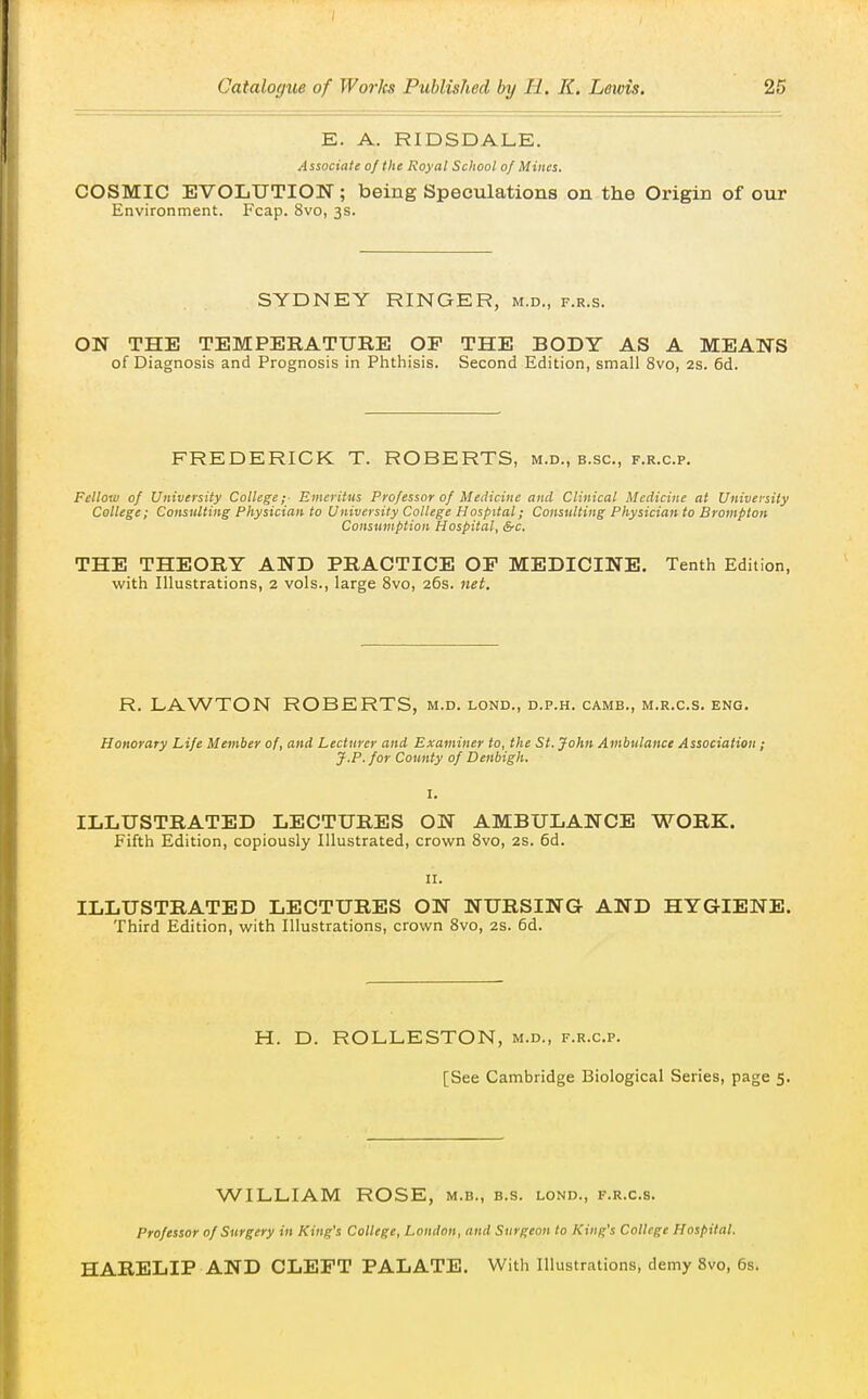 E. A. RIDSDALE. Associate of the Royal School of Mines. COSMIC EVOLUTION; being Speculations on the Origin of our Environment. Fcap. 8vo, 3s. SYDNEY RINGER, m.d., f.r.s. ON THE TEMPERATURE OP THE BODY AS A MEANS of Diagnosis and Prognosis in Phthisis. Second Edition, small 8vo, 2s. 6d. FREDERICK T. ROBERTS, m.d., b.sc, f.r.c.p. Fellow of University College;- Emeritus Professor of Medicine and Clinical Medicine at University College; Consulting Physician to University College Hospital; Consulting Physician to Brampton Consumption Hospital, &c. THE THEORY AND PRACTICE OP MEDICINE. Tenth Edition, with Illustrations, 2 vols., large 8vo, 26s. net. R. LAWTON ROBERTS, m.d. lond., d.p.h. camb., m.r.c.s. eng. Honorary Life Member of, and Lecturer and Examiner to, the St. John Ambulance Association ; J.P. for County of Denbigh. I. ILLUSTRATED LECTURES ON AMBULANCE WORK. Fifth Edition, copiously Illustrated, crown 8vo, 2S. 6d. II. ILLUSTRATED LECTURES ON NURSING AND HYGIENE. Third Edition, with Illustrations, crown 8vo, 2s. 6d. H. D. ROLLESTON, m.d., f.r.c.p. [See Cambridge Biological Series, page 5. WILLIAM ROSE, m.b., b.s. lond., f.r.c.s. Professor of Surgery in King's College, London, and Surgeon to King's College Hospital. HARELIP AND CLEPT PALATE. With Illustrations, demy 8vo, 6s.