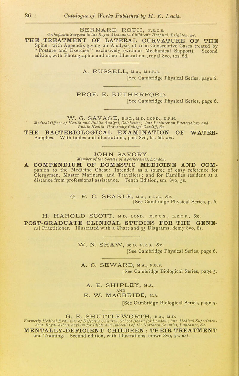 BERNARD ROTH, f.r.c.s. Orihoptedic Surgeon to the Royal Alexandra Children's Hospital, Brighton, Src. THE TREATMENT OF LATERAL CURVATURE OP THE Spine: with Appendix giving an Analysis of looo Consecutive Cases treated by  Posture and Exercise  exclusively (without Mechanical Support). Second edition, with Photographic and other Illustrations, royal 8vo, los. 6d. A. RUSSELL, M.A., M.i.E.E. [See Cambridge Physical Series, page 6. PROF, E. RUTHERFORD. [See Cambridge Physical Series, page 6. W. G. SAVAGE, B.sc, m.d. lond., d.p.h. Medical Officer oj Health and Public Analyst, Colchester; late Lecturer on Bacteriology and Public Health, University College, Cardiff, &c. THE BACTERIOLOGICAL EXAMINATION OP WATER- Supplies. With tables and illustrations, post 8vo, 6s. 6d. net. JOHN SAVORY. Member of the Society of Apothecaries, London. A COMPENDIUM OP DOMESTIC MEDICINE AND COM- panion to the Medicine Chest: Intended as a source of easy reference for Clergymen, Master Mariners, and Travellers ; and for Families resident at a distance from professional assistance. Tenth Edition, sm. 8vo, 5s. G. F. G. SEARLE, m.a., f.r.s., &c. [See Cambridge Physical Series, p. 6. H. HAROLD SCOTT, m.d. lond., m.r.c.s., l.r.c.p., &c. POST-GRADUATE CLINICAL STUDIES POR THE GENE- ral Practitioner. Illustrated with a Chart and 35 Diagrams, demy Svo, 8s. W. N. SHAW, SCO. F.R.S., &c. [See Cambridge Physical Series, page 6. A. C. SEWARD, M.A., F.G.s. [See Cambridge Biological Series, page 5. A. E. SHIPLEY, M.A., AND E. W. MACBRIDE, m.a. [See Cambridge Biological Series, page 5. G. E. SHUTTLEWORTH, b.a., m.d. Formerly Medical Examiner of Defective Children, School Board for London ; late Medical Superinten- dent, Royal Albert Asylum for Idiots and Imbeciles of the Northern Counties, Lancaster, &c. MENTALLY-DEPICIENT CHILDREN : THEIR TREATMENT and Training. Second edition, with Illustrations, crown Svo, 5s. net.