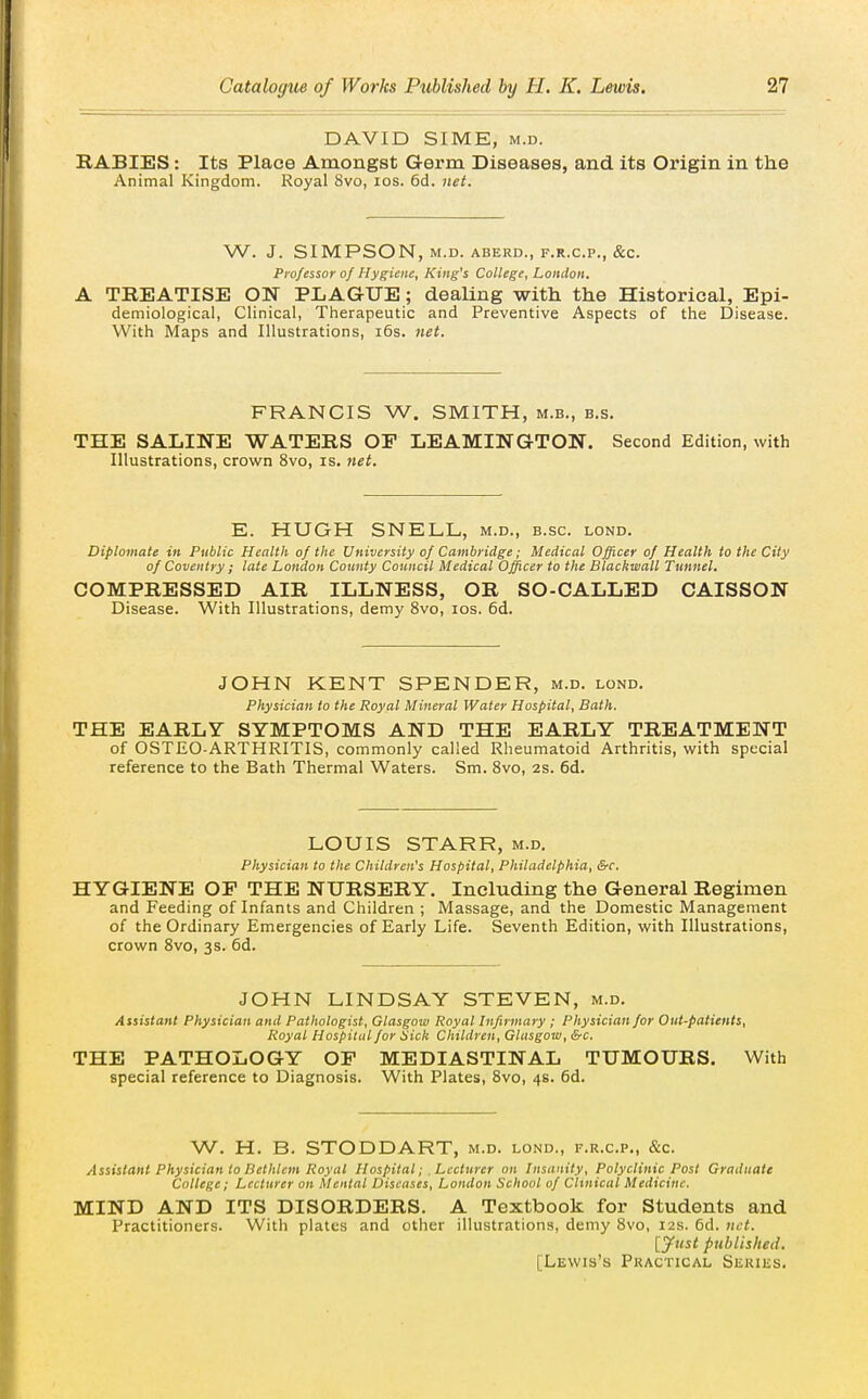 DAVID SIME, M.D. RABIES: Its Place Amongst Germ Diseases, and its Origin in the Animal Kingdom. Royal 8vo, los. 6d. net. W. J. SIMPSON, M.D. ABERD., F.R.CP., &C. Professor of Hygiene, King's College, London. A TREATISE ON PLAGUE; dealing with the Historical, Epi- demiological, Clinical, Therapeutic and Preventive Aspects of the Disease. With Maps and Illustrations, i6s. net. FRANCIS W. SMITH, m.b., b.s. THE SALINE WATERS OP LEAMINGTON. Second Edition, with Illustrations, crown 8vo, is. net. E. HUGH SNELL, m.d., b.sc. lond. Diplomate in Public Health of the University of Cambridge; Medical Officer of Health to the City of Coventry; late London County Council Medical Officer to the Blackmail Tunnel. COMPRESSED AIR ILLNESS, OR SO-CALLED CAISSON Disease. With Illustrations, demy 8vo, los. 6d. JOHN KENT SPENDER, m.d. lond. Physician to the Royal Mineral Water Hospital, Bath. THE EARLY SYMPTOMS AND THE EARLY TREATMENT of OSTEO-ARTHRITIS, commonly called Rheumatoid Arthritis, with special reference to the Bath Thermal Waters. Sm. Svo, 2s. 6d. LOUIS STARR, m.d. Physician to the Children's Hospital, Philadelphia, &c. HYGIENE OP THE NURSERY. Including the General Regimen and Feeding of Infants and Children ; Massage, and the Domestic Management of the Ordinary Emergencies of Early Life. Seventh Edition, with Illustrations, crown Svo, 3s. 6d. JOHN LINDSAY STEVEN, m.d. Assistant Physician and Pathologist, Glasgow Royal Infirmary ; Physician for Out-patients, Royal Hospital for Sick Children, Glasgow, Src. THE PATHOLOGY OP MEDIASTINAL TUMOURS. With special reference to Diagnosis. With Plates, Svo, 4s. 6d. W. H. B. STODDART, m.d. lond., f.r.c.p., &c. Assistant Physician to Betlilem Royal Hospital; , Lecturer on Insanity, Polyclinic Post Graduate College; Lecturer on Mental Diseases, London School of Clinical Medicine. MIND AND ITS DISORDERS. A Textbook for Students and Practitioners. With plates and other illustrations, demy Svo, 12s. 6d. net. lyust published. [Lewis's Practical Series,