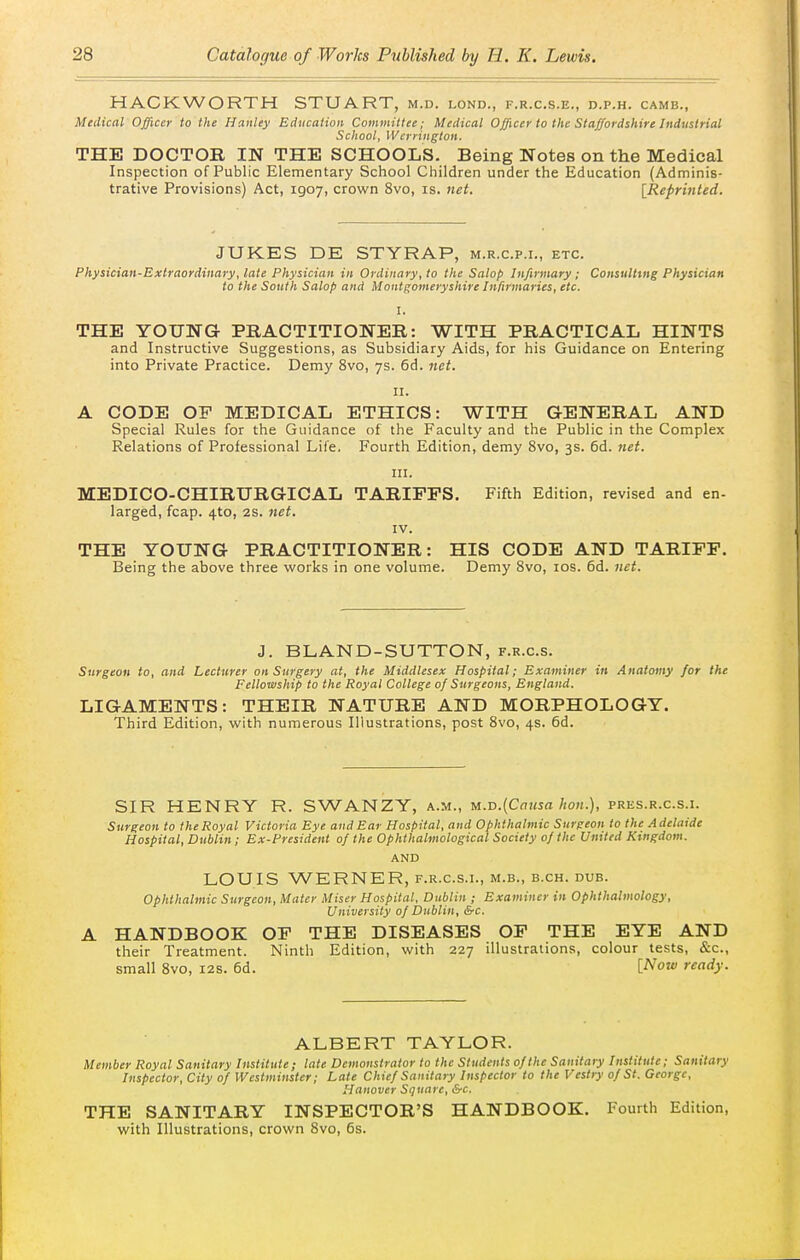 HACKWORTH STUART, m.d. lond., f.r.c.s.e., d.p.h. camb., Medical Officer to the Hanley Education Committee; Medical Ojficer to the Staffordshire Industrial School, Wcrrington. THE DOCTOR IN THE SCHOOLS. Being Notes on the Medical Inspection of Public Elementary School Children under the Education (Adminis- trative Provisions) Act, 1907, crown 8vo, is. net. [Reprinted. JUKES DE STYRAP, m.r.c.p.i., etc. Physician-Extraordinary, late Physician in Ordinary, to the Salop Infirmary ; Consulting Physician to the South Salop and Montgomeryshire Infirmaries, etc. I. THE YOUNG PRACTITIONER: WITH PRACTICAL HINTS and Instructive Suggestions, as Subsidiary Aids, for his Guidance on Entering into Private Practice. Demy 8vo, 7s. 6d. net. II. A CODE OP MEDICAL ETHICS: WITH GENERAL AND Special Rules for the Guidance of the Faculty and the Public in the Complex Relations of Professional Life. Fourth Edition, demy 8vo, 3s. 6d. net. III. MEDICO-CHIRURGICAL TARIFFS, Fifth Edition, revised and en- larged, fcap. 4to, 28. net. IV. THE YOUNG PRACTITIONER: HIS CODE AND TARIFF. Being the above three works in one volume. Demy Svo, los. 6d. net. J. BLAND-SUTTON, f.r.c.s. Surgeon to, and Lecturer on Surgery at, the Middlesex Hospital; Examiner in Anatomy for the Fellowship to the Royal College of Surgeons, England. LIGAMENTS: THEIR NATURE AND MORPHOLOGY. Third Edition, with numerous Illustrations, post Svo, 4s. 6d. SIR HENRY R. SWANZY, a.m., u.-D.{Cnusa hon.), pres.r.c.s.i. Surgeon to the Royal Victoria Eye and Ear Hospital, and Ophthalmic Surgeon to the Adelaide Hospital, Dublin; Ex-President of the Ophthalmological Society of the United Kingdom. AND LOUIS WERNER, f.r.c.s.i., m.b., b.ch. dub. Ophthalmic Surgeon, Mater Miser Hospital, Dublin ; Examiner in Ophthalmology, University of Dublin, &c. A HANDBOOK OF THE DISEASES OF THE EYE AND their Treatment. Ninth Edition, with 227 illustrations, colour tests, &c., small Svo, 12s. 6d. [Now ready. ALBERT TAYLOR. Member Royal Sanitary Institute; late Demonstrator to the Students of the Sanitary Institute; Sanitary Inspector, City of Westminster; Late Chief Sanitary Inspector to the Vestry of St. George, Hanover Square, &c. THE SANITARY INSPECTOR'S HANDBOOK. Fourth Edition, with Illustrations, crown Svo, 6s.