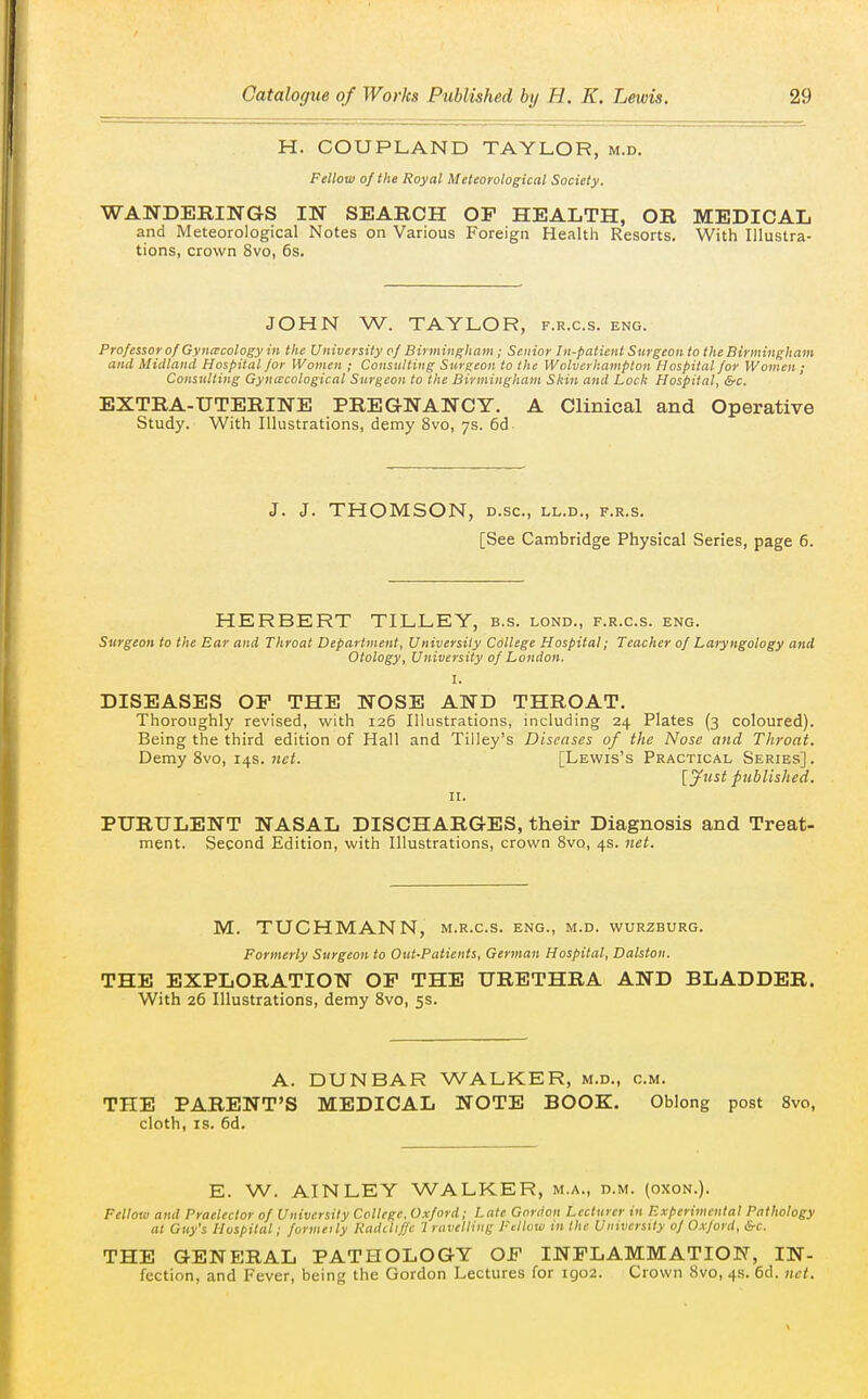 H. COUPLAND TAYLOR, m.d. Fellow of the Royal Meteorological Society. WANDERINGS IN SEARCH OP HEALTH, OR MEDICAL and Meteorological Notes on Various Foreign Health Resorts. With Illustra- tions, crown 8vo, 6s. JOHN W. TAYLOR, f.r.c.s. eng. Professor of Gyncecology in the University of Birmingham; Senior In-patient Surgeon to the Birmingham and Midland Hospital for Women ; Consulting Surgeon to the Wolverhampton Hospital for Women ; Consulting Gyncecological Surgeon to the Birmingham Skin and Lock Hospital, &c. EXTRA-UTERINE PREGNANCY. A Clinical and Operative Study. With Illustrations, demy 8vo, 7s. 6d J. J. THOMSON, D.SC, LL.D., F.R.S. [See Cambridge Physical Series, page 6. HERBERT TILLEY, b.s. lond., f.r.c.s. eng. Surgeon to the Ear and Throat Department, University College Hospital; Teacher of Laryngology and Otology, University of London. I. DISEASES OP THE NOSE AND THROAT. Thoroughly revised, with 126 Illustrations, including 24 Plates (3 coloured). Being the third edition of Hall and Tilley's Diseases of the Nose and Throat. Demy 8vo, 14s. [Lewis's Practical Series]. [Jtist published. II. PURULENT NASAL DISCHARGES, their Diagnosis and Treat- ment. Second Edition, with Illustrations, crown Svo, 4s. net. M. TUCHMANN, m.r.c.s. eng., m.d. wurzburg. Formerly Surgeon to Out-Patients, German Hospital, Dalston. THE EXPLORATION OP THE URETHRA AND BLADDER. With 26 Illustrations, demy Svo, 5s. A. DUNBAR WALKER, m.d., cm. THE PARENT'S MEDICAL NOTE BOOK. Oblong post Svo, cloth, IS. 6d. E. W. AINLEY WALKER, m.a., d.m. (oxon.). Fellow and Praelector of University College. Oxford; Late Gordon Lecturer in Experimental Pathology at Guy's Hospital ; formeily Kadiliffc '1 ravelling Fellow in the Uinverstty of Oxford, &c. THE GENERAL PATHOLOGY OF INPLAMMATION, IN- fection, and Fever, being the Gordon Lectures for igo2. Crown bvo, 4s. 6d. net.