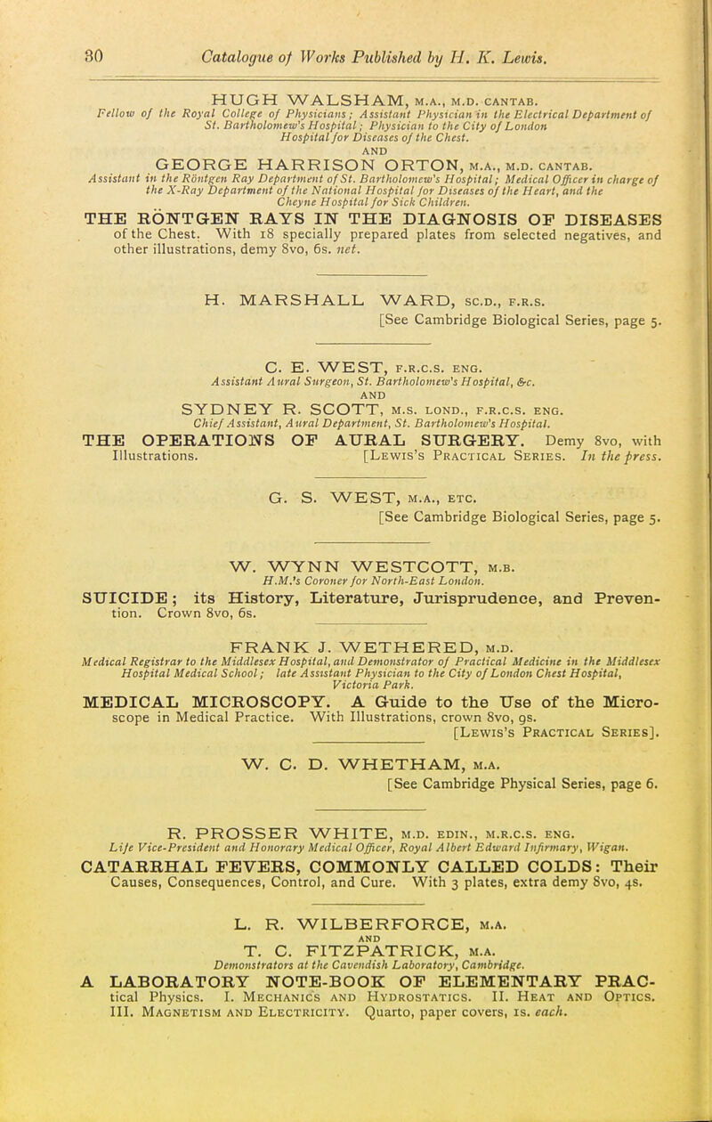 HUGH WALSHAM, m.a., m.d. cantab. Fellow of the Royal College of Physicians; Assistant Physician in the Electrical Department of St. Bartholomew's Hospital; Physician to the City of London Hospital for Diseases of the Chest. AND GEORGE HARRISON ORTON, m.a., m.d. cantab. Assistant in the Routgen Ray Department of St. Bartholomew's Hospital; Medical Offtcerin charge of the X-Ray Department of the National Hospital for Diseases of the Heart, and the Chcyne Hospital for Sick Children. THE HONTGEN RAYS IN THE DIAGNOSIS OP DISEASES of the Chest. With i8 specially prepared plates from selected negatives, and other illustrations, demy 8vo, 6s. net. H. MARSHALL WARD, sc.d., f.r.s. [See Cambridge Biological Series, page 5. C. E. WEST, F.R.C.S. ENG. Assistant Aural Surgeon, St. Bartholomew's Hospital, &c. AND SYDNEY R. SCOTT, m.s. lond., f.r.c.s. eng. Chief .Assistant, Aural Department, St. Bartholomew's Hospital. THE OPERATIONS OF AURAL SURGERY. Demy 8vo, with Illustrations. [Lewis's Practical Series. In the press. G. S. WEST, M.A., etc. [See Cambridge Biological Series, page 5. W. WYNN WESTCOTT, m.b. H.M.'s Coroner for North-East London. SUICIDE; its History, Literature, Jurisprudence, and Preven- tion. Crown Svo, 6s. FRANK J. WETHERED, m.d. Medical Registrar to the Middlesex Hospital, and Demonstrator of Practical Medicine in the Middlesex Hospital Medical School; late Assistant Physician to the City of London Chest Hospital, Victoria Park. MEDICAL MICROSCOPY. A Guide to the Use of the Micro- scope in Medical Practice. With Illustrations, crown Svo, gs. [Lewis's Practical Series]. W. C. D. WHETHAM, m.a. [See Cambridge Physical Series, page 6. R. PROSSER WHITE, m.d. edin., m.r.c.s. eng. Life Vice-President and Honorary Medical Officer, Royal Albert Edward Infirmary, Wigan. CATARRHAL FEVERS, COMMONLY CALLED COLDS: Their Causes, Consequences, Control, and Cure. With 3 plates, extra demy Svo, 4s. L. R. WILBERFORGE, m.a. AND T. C. FITZPATRICK, m.a. Demonstrators at the Cavendish Laboratory, Cambridge. A LABORATORY NOTE-BOOK OP ELEMENTARY PRAC- tical Physics. I. Mechanics and Hydrostatics. II. Heat and Optics. III. Magnetism and Electricity. Quarto, paper covers, is. each.