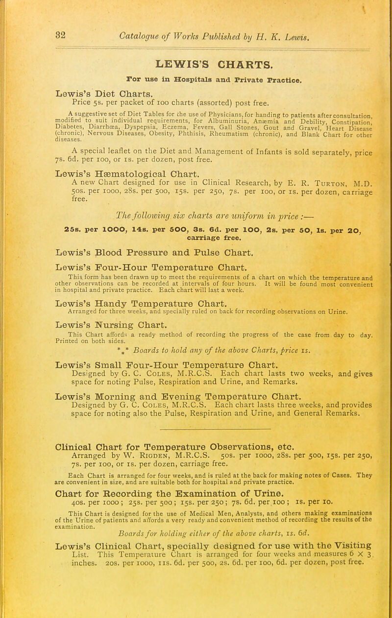 LEWIS'S CHARTS. Tor use in Hospitals and Private Practice. Lewis's Diet Charts, Price 5s. per packet of loo charts (assorted) post free. A suggestive set of Diet Tables for the use of Physicians, for handing to patients after consultation, modified to suit individual requirements, for Albuminuria, Aniemia and Debility, Constipation,' Diabetes, Diarrhoea, Dyspepsia, Eczema, Fevers, Gall Stones, Gout and Gravel, Heart Disease (chronic). Nervous Diseases, Obesity, Phthisis, Rheumatism (chronic), and Blank Chart for other diseases. A special leaflet on the Diet and Management of Infants is sold separately, price ys. 6d. per loo, or is. per dozen, post free. Lewis's Hsematological Chart. A new Chart designed for use in Clinical Research, by E. R. Turton, M.D. 50S. per 1000, 28s. per 500, 15s. per 250, 7s. per 100, or is. per dozen, carriage free. The following six charts are uniform in p7-ice:— 25s. per 1000, 14s. per 500, 3s. 6d. per lOO, 2s. per 50, Is. per 20, carriage free. Lewis's Blood Pressure and Pulse Chart. Lewis's Pour-Hour Temperature Chart. This form has been drawn up to meet the requirements of a chart on which the temperature and other observations can be recorded at intervals of four hours. It will be found most convenient in hospital and private practice. Each chart will last a week. Lewis's Handy Temperature Chart. Arranged for three weeks, and specially ruled on back for recording observations on Urine. Lewis's Nursing Chart. This Chart affords a ready method of recording the progress of the case from day to day. Printed on both sides. *,* Boards to hold any of the above Charts, price is. Lewis's Small Pour-Hour Temperature Chart. Designed by G. C. Coles, M.R.C.S. Each chart lasts two weeks, and gives space for noting Pulse, Respiration and Urine, and Remarks. Lewis's Morning and Evening Temperature Chart. Designed by G. C. Coles, M.R.C.S. Each chart lasts three weeks, and provides space for noting also the Pulse, Respiration and Urine, and General Remarks. Clinical Chart for Temperature Observations, etc. Arranged by W. Rigden, M.R.C.S. 50s. per 1000, 28s. per 500, 15s. per 250, 7s. per 100, or is. per dozen, carriage free. Each Chart is arranged for four weeks, and is ruled at the back for making notes of Cases. They are convenient in size, and are suitable both for hospital and private practice. Chart for Recording the Examination of Urine. 40s. per 1000 ; 25s. per 500; 15s. per 250; 7s. 6d. per 100 ; is. per 10. This Chart is designed for the use of Medical Men, Analysts, and others making examinations of the Urine of patients and ai'fords a very ready and convenient method of recording the results of the examination. Boards for holding cither of the above charts, is. 6d. Lewis's Clinical Chart, specially designed for use with the Visiting List. This Temperature Chart is arranged for four weeks and measures 6 X 3, inches. 20s. per 1000, iis. 6d. per 500, 2S. 6d. per 100, 6d. per dozen, post free.