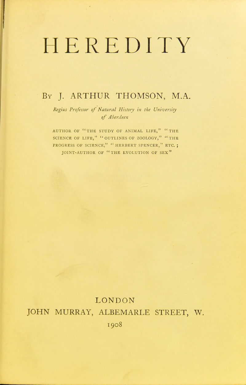 By J. ARTHUR THOMSON, M.A. Regius Professor of Natural History in the University of Aberdeen AUTHOR OF the STUDY OF ANIMAL LIFE, THE PROGRESS OF SCIENCE, HERBERT SPENCER, ETC. ; JOINT-AUTHOR OF THE EVOLUTION OF SEX LONDON JOHN MURRAY, ALBEMARLE STREET, W. 1908