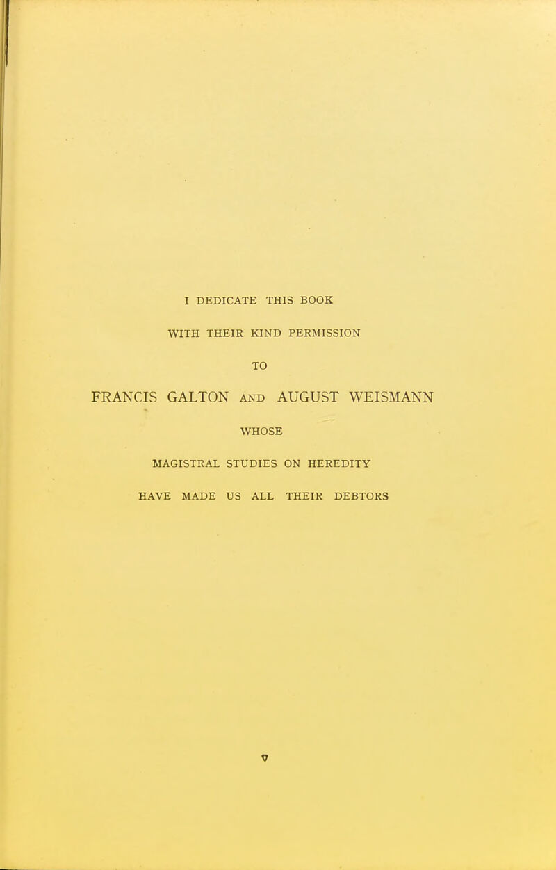 I DEDICATE THIS BOOK WITH THEIR KIND PERMISSION TO FRANCIS GALTON and AUGUST WEISMANN WHOSE MAGISTRAL STUDIES ON HEREDITY HAVE MADE US ALL THEIR DEBTORS