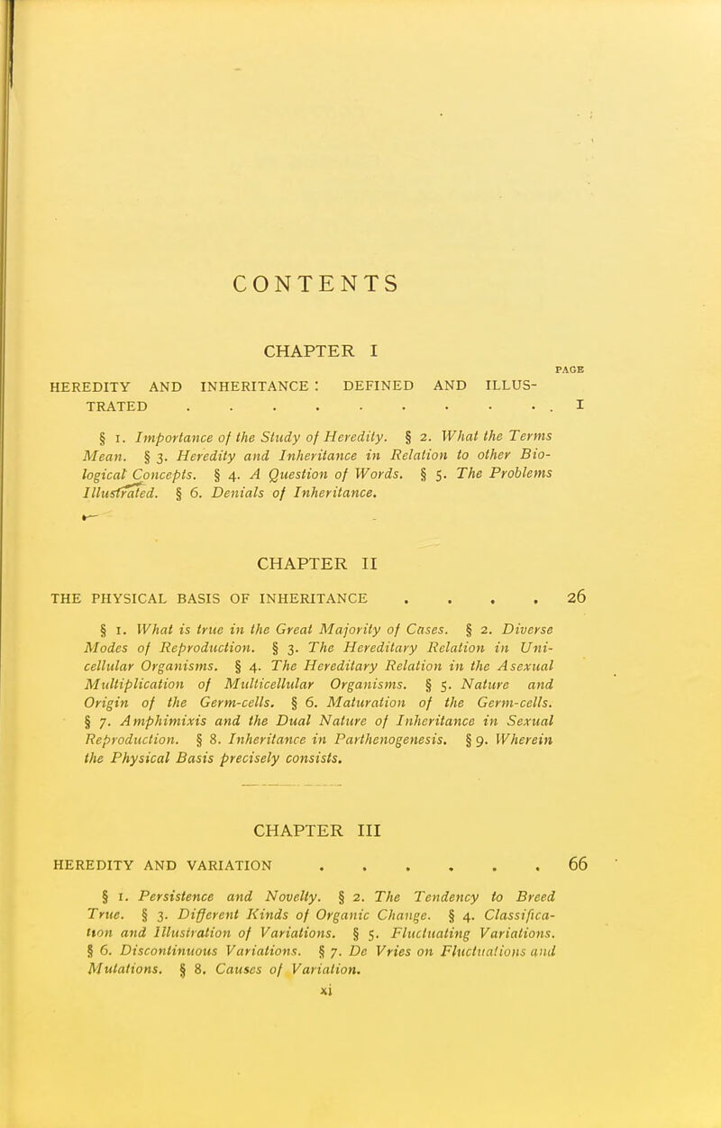 CONTENTS CHAPTER I PAGE HEREDITY AND INHERITANCE : DEFINED AND ILLUS- TRATED I § I. Importance of the Study of Heredity. § 2. What the Terms Mean. § 3. Heredity and Inheritance in Relation to other Bio- logical Concepts. § 4. /I Question of Words. § 5. The Problems Illiisfrated. § 6. Denials of Inheritance. CHAPTER II THE PHYSICAL BASIS OF INHERITANCE .... 26 § I. What is true in the Great Majority of Cases. § 2. Diverse Modes of Reproduction. § 3. The Hereditary Relation in Uni- cellular Organisms. § 4. The Hereditary Relation in the Asexual Multiplication of Multicellular Organisms. § 5. Nature and Origin of the Germ-cells. § 6. Maturation of the Germ-cells. § 7. Amphimixis and the Dual Nature of Inheritance in Sexual Reproduction. § 8. Inheritance in Parthenogenesis, § 9. Wherein the Physical Basis precisely consists. CHAPTER III HEREDITY AND VARIATION 66 § I. Persistence and Novelty. § 2. The Tendency to Breed True. § 3. Different Kinds of Organic Change. § 4. Classifica- tion and Illustration of Variations. § 5. Fluctuating Variations. § 6. Discontinuous Variations. § 7. De Vries on FluctuaHuns and Mutations. § 8. Causes of Variation.