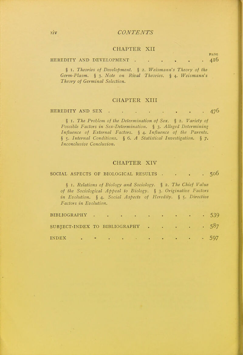 CHAPTER XII PA.OE HEREDITY AND DEVELOPMENT ...... 416 § I. Theories of Development. § 2. Weismann's Theory of the Germ-Plasm. § 3. Note on Rival Theories. § 4. Weismann's Theory of Germinal Selection. CHAPTER XIII HEREDITY AND SEX 476 § I. The Problem of the Determination of Sex. § 2. Variety of Possible Factors in Sex-Determination. § 3. Alleged Determining Influence of External Factors. § 4. Influence of the Parents. § 5. Internal Conditions. % 6. A Statistical Investigation. § 7. Inconclusive Conclusion. CHAPTER XIV SOCIAL ASPECTS OF BIOLOGICAL RESULTS .... 506 § I. Relations of Biology and Sociology. § 2. The Chief Value of the Sociological Appeal to Biology. § 3. Originative Factors in Evolution. § 4. Social Aspects of Heredity. § 5. Directive Factors in Evolution, BIBLIOGRAPHY 539 SUBJECT-INDEX TO BIBLIOGRAPHY 587 INDEX . -