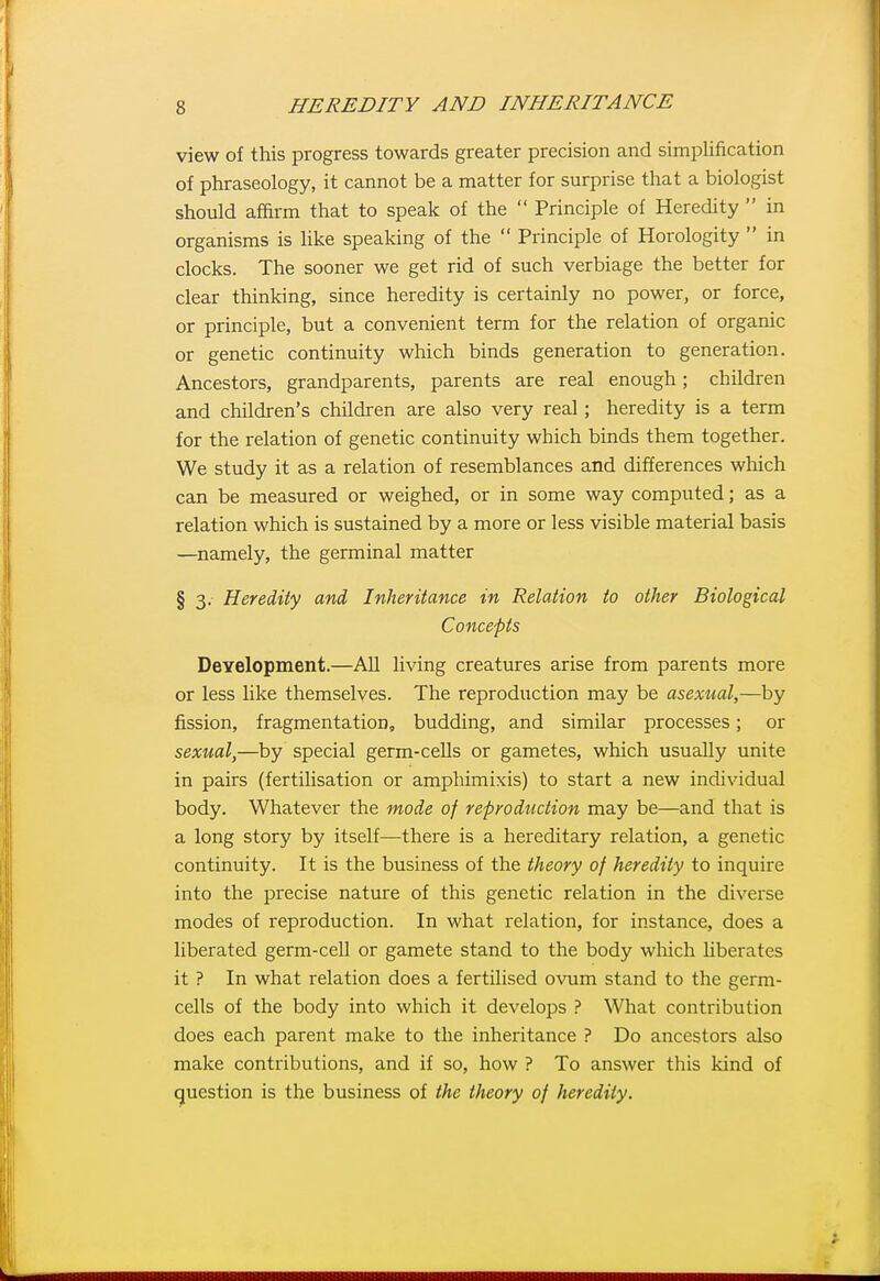view of this progress towards greater precision and simplification of phraseology, it cannot be a matter for surprise that a biologist should affirm that to speak of the  Principle of Heredity  in organisms is like speaking of the  Principle of Horologity  in clocks. The sooner we get rid of such verbiage the better for clear thinking, since heredity is certainly no power, or force, or principle, but a convenient term for the relation of organic or genetic continuity which binds generation to generation. Ancestors, grandparents, parents are real enough; children and children's children are also very real ; heredity is a term for the relation of genetic continuity which binds them together. We study it as a relation of resemblances and differences which can be measured or weighed, or in some way computed; as a relation which is sustained by a more or less visible material basis —namely, the germinal matter § 3. Heredity and, Inheritance in Relation to other Biological Concepts Deyelopment.—All living creatures arise from parents more or less like themselves. The reproduction may be asexual,—by fission, fragmentation, budding, and similar processes; or sexual,—by special germ-cells or gametes, which usually unite in pairs (fertilisation or amphimixis) to start a new individual body. Whatever the mode of reproduction may be—and that is a long story by itself—there is a hereditary relation, a genetic continuity. It is the business of the theory of heredity to inquire into the precise nature of this genetic relation in the diverse modes of reproduction. In what relation, for instance, does a liberated germ-cell or gamete stand to the body which liberates it ? In what relation does a fertilised ovum stand to the germ- cells of the body into which it develops ? What contribution does each parent make to the inheritance ? Do ancestors also make contributions, and if so, how ? To answer this kind of question is the business of the theory of heredity.