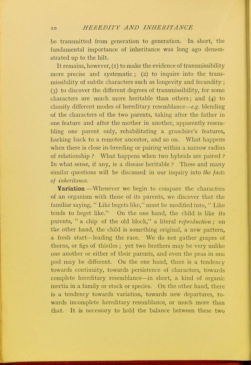 be transmitted from generation to generation. In short, the fundamental importance of inheritance was long ago demon- strated up to the hilt. It remains, however, (i) to make the evidence of transmissibility more precise and systematic ; (2) to inquire into the trans- missibility of subtle characters such as longevity and fecundity ; (3) to discover the different degrees of transmissibility, for some characters are much more heritable than others; and (4) to classify different modes of hereditary resemblance—e.g. blending of the characters of the two parents, taking after the father in one feature and after the mother in another, apparently resem- bhng one parent only, rehabilitating a grandsire's features, harking back to a remoter ancestor, and so on. What happens when there is close in-breeding or pairing within a narrow radius of relationship ? What happens when two hybrids are paired ? In what sense, if any, is a disease heritable ? These and many similar questions will be discussed in our inquiry into the facts of inheritance. Variation —Whenever we begin to compare the characters of an organism with those of its parents, we discover that the familiar saying,  Like begets like, must be modified into,  Like tends to beget like. On the one hand, the chUd is like its parents,  a chip of the old block, a literal reproduction ; on the other hand, the child is something original, a new pattern, a fresh start—leading the race. We do not gather grapes of thorns, or figs of thistles ; yet two brothers may be very unlike one another or either of their parents, and even the peas in one pod may be different. On the one hand, there is a tendency towards continuity, towards persistence of characters, towards complete hereditary resemblance—in short, a kind of organic inertia in a family or stock or species. On the other hand, there is a tendency towards variation, towards new departures, to- wards incomplete hereditary resemblance, or much more than that. It is necessary to hold the balance between these two