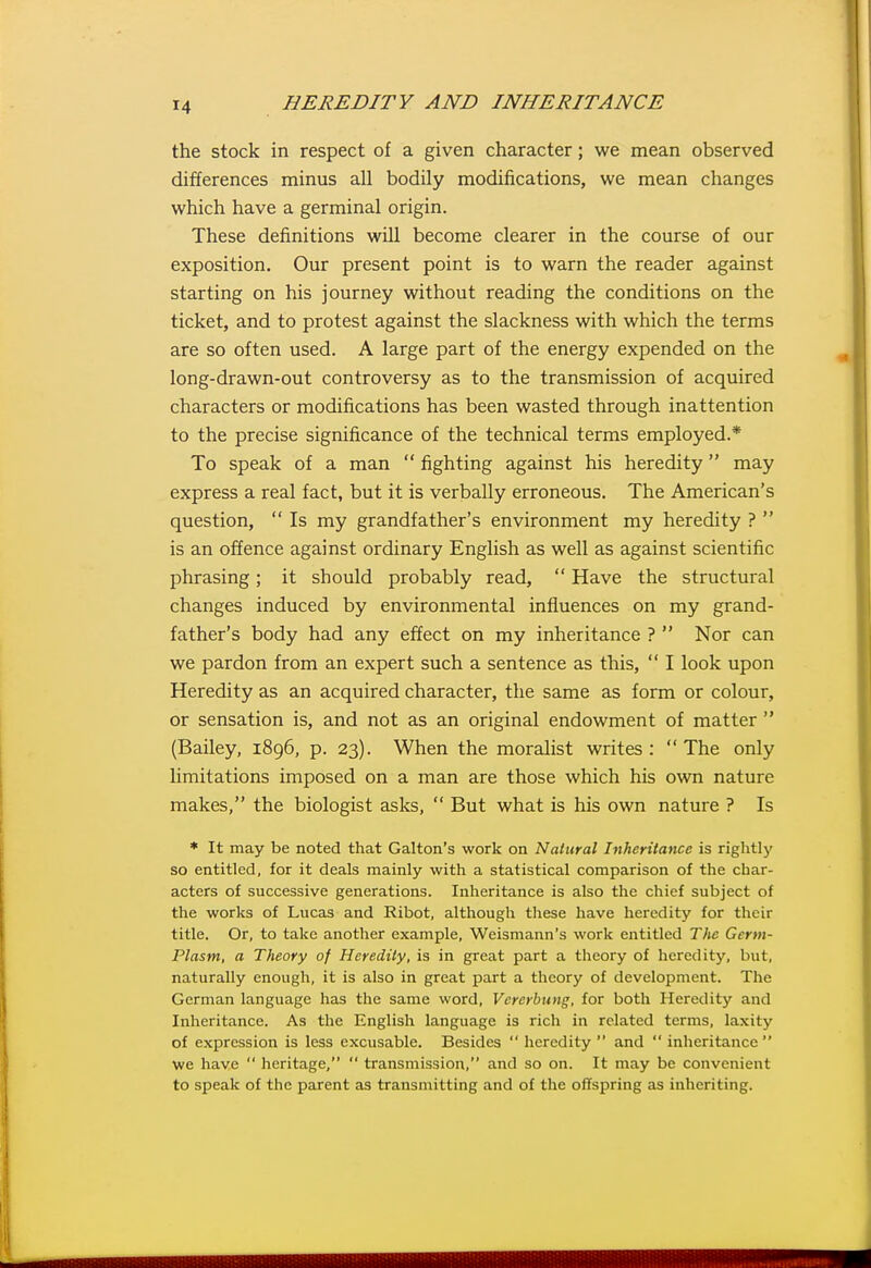 the stock in respect of a given character; we mean observed differences minus all bodily modifications, we mean changes which have a germinal origin. These definitions will become clearer in the course of our exposition. Our present point is to warn the reader against starting on his journey without reading the conditions on the ticket, and to protest against the slackness with which the terms are so often used. A large part of the energy expended on the long-drawn-out controversy as to the transmission of acquired characters or modifications has been wasted through inattention to the precise significance of the technical terms employed.* To speak of a man  fighting against his heredity may express a real fact, but it is verbally erroneous. The American's question,  Is my grandfather's environment my heredity ?  is an offence against ordinary English as well as against scientific phrasing; it should probably read,  Have the structural changes induced by environmental influences on my grand- father's body had any effect on my inheritance ?  Nor can we pardon from an expert such a sentence as this,  I look upon Heredity as an acquired character, the same as form or colour, or sensation is, and not as an original endowment of matter  (Bailey, 1896, p. 23). When the moralist writes :  The only limitations imposed on a man are those which his own nature makes, the biologist asks,  But what is his own nature ? Is * It may be noted that Galton's work on Natural Inheritance is rightly so entitled, for it deals mainly with a statistical comparison of the char- acters of successive generations. Inheritance is also the chief subject of the works of Lucas and Ribot, although these have heredity for their title. Or, to take another example, Weismann's work entitled The Germ- Plasm, a Theory of Heredity, is in great part a theory of heredity, but, naturally enough, it is also in great part a theory of development. The German language has the same word, Vererbung, for both Heredity and Inheritance. As the English language is rich in related terms, laxity of expression is less excusable. Besides  heredity  and  inheritance we have  heritage,  transmission, and so on. It may be convenient to speak of the parent as transmitting and of the offspring as inheriting.