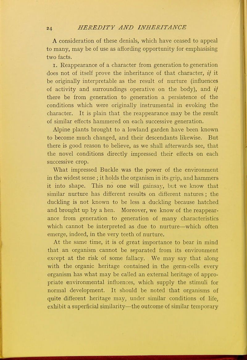 A consideration of these denials, which have ceased to appeal to many, may be of use as affording opportunity for emphasising two facts. I. Reappearance of a character from generation to generation does not of itself prove the inheritance of that character, if it be originally interpretable as the result of nurture (influences of activity and surroundings operative on the body), and if there be from generation to generation a persistence of the conditions which were originally instrumental in evoking the character. It is plain that the reappearance may be the result of similar effects hammered on each successive generation. Alpine plants brought to a lowland garden have been known to become much changed, and their descendants likewise. But there is good reason to believe, as we shall afterwards see, that the novel conditions directly impressed their effects on each successive crop. What impressed Buckle was the power of the environment in the widest sense ; it holds the organism in its grip, and hammers it into shape. This no one will gainsay, but we know that similar nurture has different results on different natures ; the duckling is not known to be less a duckling because hatched and brought up by a hen. Moreover, we know of the reappear- ance from generation to generation of many characteristics which cannot be interpreted as due to nurture—which often emerge, indeed, in the very teeth of nurture. At the same time, it is of great importance to bear in mind that an organism cannot be separated from its environment except at the risk of some fallacy. We may say that along with the organic heritage contained in the germ-cells every organism has what may be called an external heritage of appro- priate environmental influences, which supply the stimuli for normal development. It should be noted that organisms of quite different heritage may, under similar conditions of life, exhibit a superficial similarity—the outcoine of similar temporary