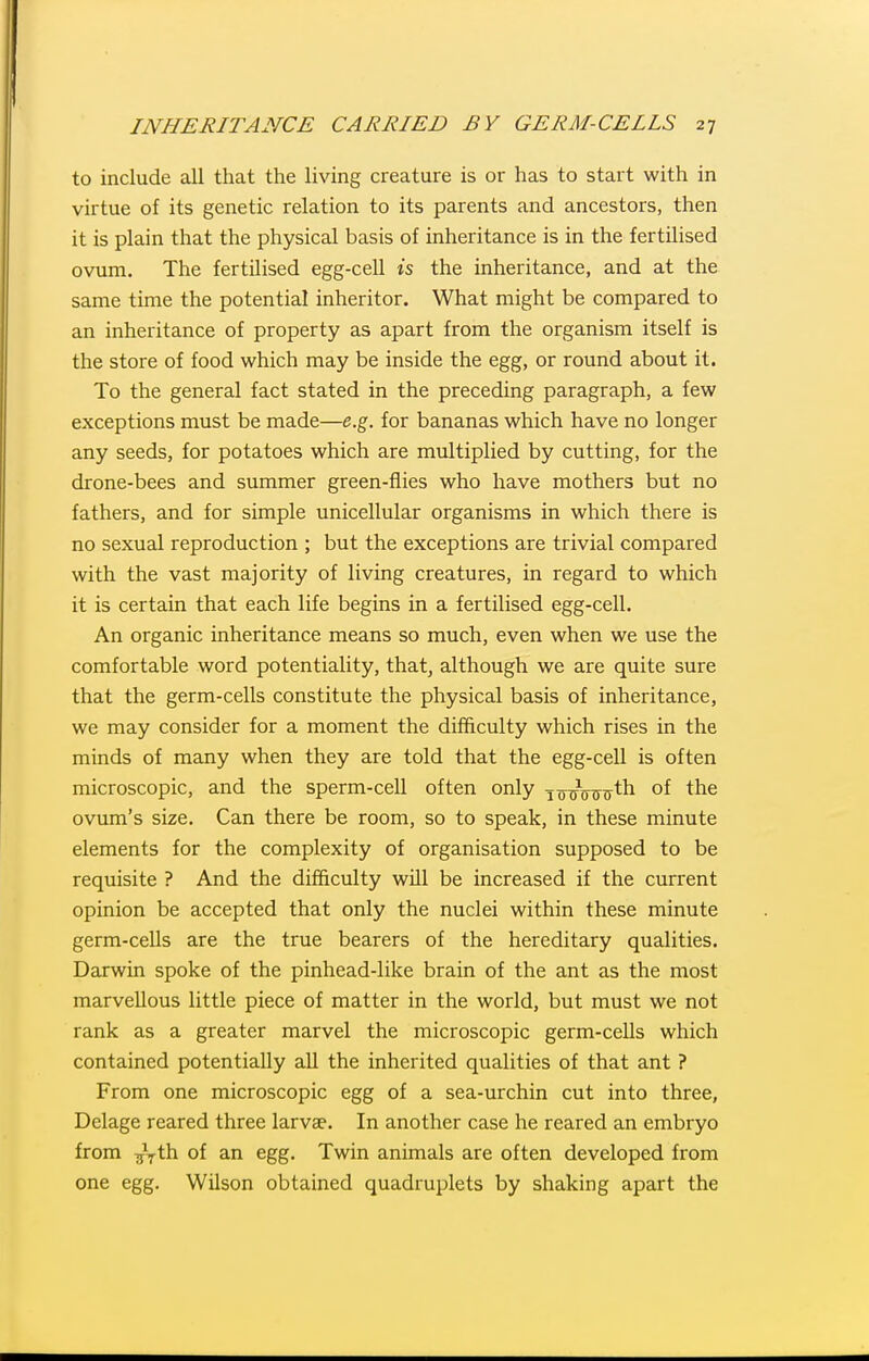 to include all that the living creature is or has to start with in virtue of its genetic relation to its parents and ancestors, then it is plain that the physical basis of inheritance is in the fertilised ovum. The fertilised egg-cell is the inheritance, and at the same time the potential inheritor. What might be compared to an inheritance of property as apart from the organism itself is the store of food which may be inside the egg, or round about it. To the general fact stated in the preceding paragraph, a few exceptions must be made—e.g. for bananas which have no longer any seeds, for potatoes which are multiplied by cutting, for the drone-bees and summer green-flies who have mothers but no fathers, and for simple unicellular organisms in which there is no sexual reproduction ; but the exceptions are trivial compared with the vast majority of living creatures, in regard to which it is certain that each life begins in a fertilised egg-cell. An organic inheritance means so much, even when we use the comfortable word potentiality, that, although we are quite sure that the germ-cells constitute the physical basis of inheritance, we may consider for a moment the difficulty which rises in the minds of many when they are told that the egg-cell is often microscopic, and the sperm-cell often only j^^VrrTrth of the ovum's size. Can there be room, so to speak, in these minute elements for the complexity of organisation supposed to be requisite ? And the difficulty will be increased if the current opinion be accepted that only the nuclei within these minute germ-cells are the true bearers of the hereditary qualities. Darwin spoke of the pinhead-like brain of the ant as the most marvellous little piece of matter in the world, but must we not rank as a greater marvel the microscopic germ-cells which contained potentially all the inherited qualities of that ant ? From one microscopic egg of a sea-urchin cut into three, Delage reared three larvae. In another case he reared an embryo from ^Vth of an egg. Twin animals are often developed from one egg. Wilson obtained quadruplets by shaking apart the