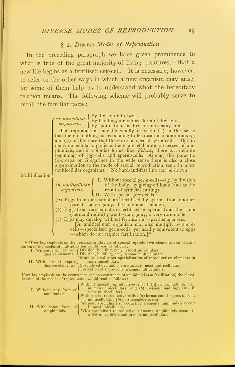 § 2. Diverse Modes of Reproduction In the preceding paragraph we have given prominence to what is true of the great majority of living creatures,—that a new Hfe begins as a fertilised egg-cell. It is necessary, however, to refer to the other ways in which a new organism may arise, for some of them help us to understand what the hereditary relation means. The following scheme will probably serve to recaU the familiar facts : Multiplication ( By division into two. } Bv /« itmMar, budding, a modified form of division.^ orgamstns. y sporulation, or division into many units. The reproduction may be wholly asexual : (i) in the sense that there is nothing corresponding to fertilisation or amphimixis ; and (2) in the sense that there are no special germ-cells. But in many unicellular organisms there are elaborate processes of am- phimixis, and in colonial forms, like Volvox, there is a definite lieginning of egg-cells and sperm-cells. Among the parasitic Sporozoa or Gregarines in the wide sense there is also a close approximation to the mode of sexual reproduction seen in most multicellular organisms. No hard-and-fast line can be drawn. ( I. Without special germ-cells—e.^. by division In DiuUicelhdar ) of the body, by giving off buds (and as the organisms. \ result of artificial cutting). I. II. With special germ-cells : (a) Eggs from one parent are fertilised by sperms from another parent—heterogamy, the commonest mode ; {b) Eggs from one parent are fertilised by sperms from the same (hermaphrodite) parent—autogamy, a very rare mode. (0 Eggs may develop without fertilisation—parthenogenesis. [A multicellular organism may also multiply by spore- cells—specialised germ-cellsj yet hardly equivalent to eggs —which do not require fertilisation.] * ♦ If we lay emphasis on the presence or absence of special reproductive elements, the classifi- cation of the modes of multiplication would read as follows : I. Without special repro- / Division, budding, etc., in most unicellulars, II. ductive elements. With speci.il repro- ductive elements. { ivision, budding, etc., in some multicellulars. More or less distinct speci.ilisation of reproductive elements in some unicellulars. Specialised ova and spermatozoa in most multicellulars. Formation of spore-cells in some multicellulars. If we lay emphasis on the occurrence or non-occurrence of amphimi-xis (= fertilisation) the classi- fication of the modes of reproduction would read as follows : Without special reproductive-cells: (a) division, budding, etc., in many unicellulars ; and (6) division, budding, etc., in some multicellulars. With special reproductive-cells : (a) formation of spores in some multicellulars ; (6) parlhenogenetic ova. 'Without specialised reproductive elements, amphimi.xis occurs in most unicellulars. With specialised reproductive elements, amphimixis occurs in a few unicelluLirs and in most multicellulars. I. Without any form of_ amphimixis. 11. With some form amphimixis. of