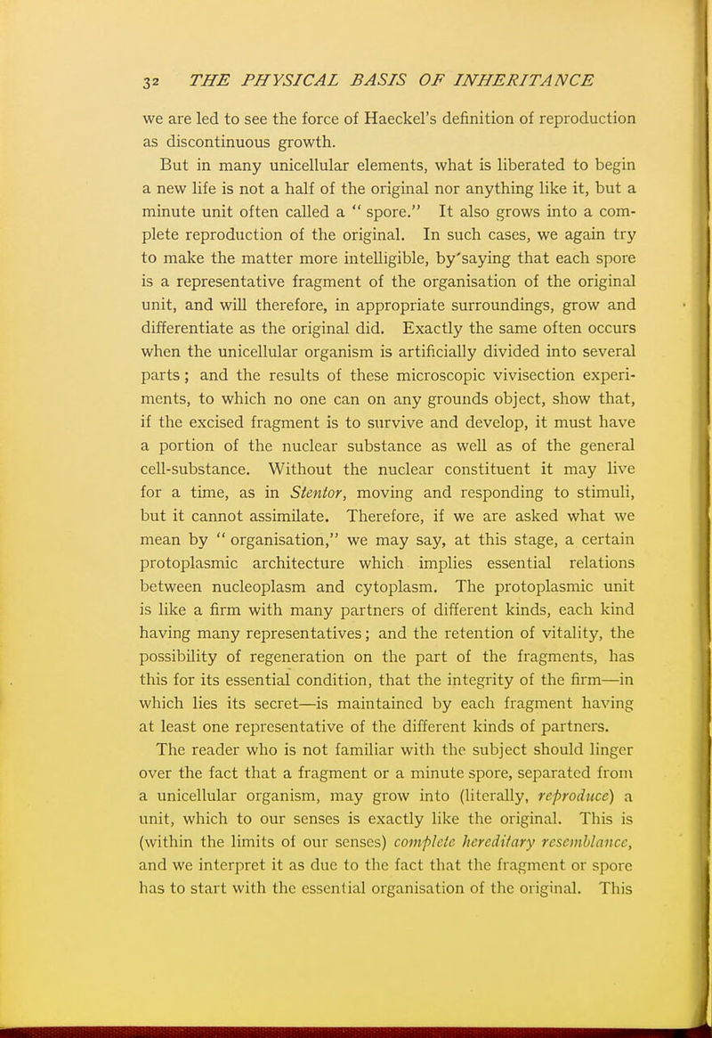 we are led to see the force of Haeckel's definition of reproduction as discontinuous growth. But in many unicellular elements, what is liberated to begin a new life is not a half of the original nor anything like it, but a minute unit often called a  spore. It also grows into a com- plete reproduction of the original. In such cases, we again try to make the matter more intelligible, by'saying that each spore is a representative fragment of the organisation of the original unit, and will therefore, in appropriate surroundings, grow and differentiate as the original did. Exactly the same often occurs when the unicellular organism is artificially divided into several parts; and the results of these microscopic vivisection experi- ments, to which no one can on any grounds object, show that, if the excised fragment is to survive and develop, it must have a portion of the nuclear substance as well as of the general cell-substance. Without the nuclear constituent it may live for a time, as in Stentor, moving and responding to stimuli, but it cannot assimilate. Therefore, if we are asked what we mean by  organisation, we may say, at this stage, a certain protoplasmic architecture which implies essential relations between nucleoplasm and cytoplasm. The protoplasmic unit is like a firm with many partners of different kinds, each kind having many representatives; and the retention of vitality, the possibility of regeneration on the part of the fragments, has this for its essential condition, that the integrity of the firm—in which lies its secret—is maintained by each fragment having at least one representative of the different kinds of partners. The reader who is not familiar with the subject should linger over the fact that a fragment or a minute spore, separated fron\ a unicellular organism, may grow into (literally, reproduce) a unit, which to our senses is exactly like the original. This is (within the limits of our senses) compleie hereditary resemblance, and we interpret it as due to the fact that the fragment or spore has to start with the essential organisation of the original. This