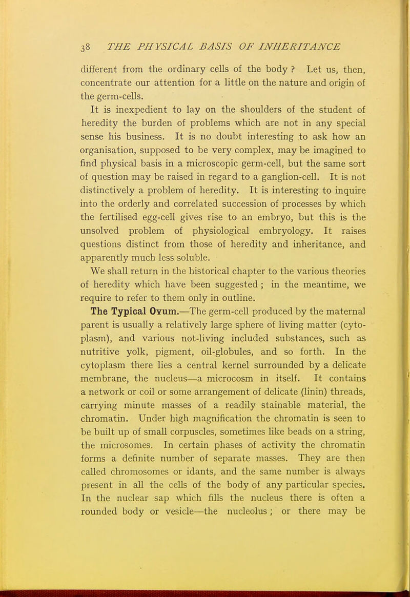 different from the ordinary cells of the body ? Let us, then, concentrate our attention for a little on the nature and origin of the germ-cells. It is inexpedient to lay on the shoulders of the student of heredity the burden of problems which are not in any special sense his business. It is no doubt interesting to ask how an organisation, supposed to be very complex, may be imagined to find physical basis in a microscopic germ-ceU, but the same sort of question may be raised in regard to a ganglion-cell. It is not distinctively a problem of heredity. It is interesting to inquire into the orderly and correlated succession of processes by which the fertilised egg-cell gives rise to an embryo, but this is the unsolved problem of physiological embryology. It raises questions distinct from those of heredity and inheritance, and apparently much less soluble. We shall return in the historical chapter to the various theories of heredity which have been suggested ; in the meantime, we require to refer to them only in outline. The Typical Oyum.—The germ-cell produced by the maternal parent is usually a relatively large sphere of living matter (cyto- plasm), and various not-living included substances, such as nutritive yolk, pigment, oil-globules, and so forth. In the cytoplasm there lies a central kernel surrounded by a delicate membrane, the nucleus—a microcosm in itself. It contains a network or coU or some arrangement of delicate (linin) threads, carrying minute masses of a readily stainable material, the chromatin. Under high magnification the chromatin is seen to be built up of small corpuscles, sometimes like beads on a string, the microsomes. In certain phases of activity the chromatin forms a definite number of separate masses. They are then called chromosomes or idants, and the same number is always present in all the cells of the body of any particular species. In the nuclear sap which fills the nucleus there is often a rounded body or vesicle—the nucleolus; or there may be