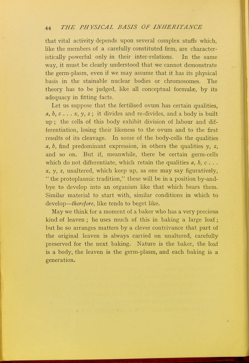 that vital activity depends upon several complex stuffs which, like the members of a carefully constituted firm, are character- istically powerful only in their inter-relations. In the same way, it must be clearly understood that we cannot demonstrate the germ-plasm, even if we may assume that it has its physical basis in the stainable nuclear bodies or chromosomes. The theory has to be judged, like all conceptual formulae, by its adequacy in fitting facts. Let us suppose that the fertilised ovum has certain qualities, a,}), c . . . X, y, z ; it divides and re-divides, and a body is built up; the cells of this body exhibit division of labour and dif- ferentiation, losing their likeness to the ovum and to the first results of its cleavage. In some of the body-cells the qualities a, h, find predominant expression, in others the qualities y, z, and so on. But if, meanwhile, there be certain germ-ceUs which do not differentiate, which retain the qualities a, b, c . . . X, y, z, unaltered, which keep up, as one may say figuratively,  the protoplasmic tradition, these wUl be in a position by-and- bye to develop into an organism like that which bears them. Similar material to start with, similar conditions in which to develop—therefore, like tends to beget like. May we think for a moment of a baker who has a very precious kind of leaven ; he uses much of this in baking a large loaf; but he so arranges matters by a clever contrivance that part of the original leaven is always carried on unaltered, carefully preserved for the next baking. Nature is the baker, the loaf is a body, the leaven is the germ-plasm, and each baking is a generation.