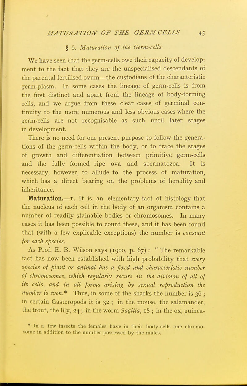 § 6. Maturation of the Germ-cclls We have seen lhat the germ-cells owe their capacity of develop- ment to the fact that they are the unspecialised descendants of the parental fertiUsed ovum—the custodians of the characteristic germ-plasm. In some cases the lineage of germ-cells is from the first distinct and apart from the hneage of body-forming cells, and we argue from these clear cases of germinal con- tinuity to the more numerous and less obvious cases where the germ-cells are not recognisable as such until later stages in development. There is no need for our present purpose to follow the genera- tions of the germ-cells within the body, or to trace the stages of growth and differentiation between primitive germ-cells and the fully formed ripe ova and spermatozoa. It is necessary, however, to allude to the process of maturation, which has a direct bearing on the problems of heredity and inheritance. Maturation.—i. It is an elementary fact of histology that the nucleus of each cell in the body of an organism contains a number of readily stainable bodies or chromosomes. In many cases it has been possible to count these, and it has been found that (with a few explicable exceptions) the number is constant for each sfecies. As Prof. E. B. Wilson says (1900, p. 67) :  The remarkable fact has now been established with high probability that every species of plant or animal has a fixed and characteristic number of chromosomes, which regularly recurs in the division of all of its cells, and in all forms arising by sexual reproduction the number is even* Thus, in some of the sharks the number is 36 ; in certain Gasteropods it is 32 ; in the mouse, the salamander, the trout, the lily, 24 ; in the worm Sagitta, 18 ; in the ox, guinea- * In a few insects the females have in their body-cells one chromo- some in addition to the number possessed by the males.