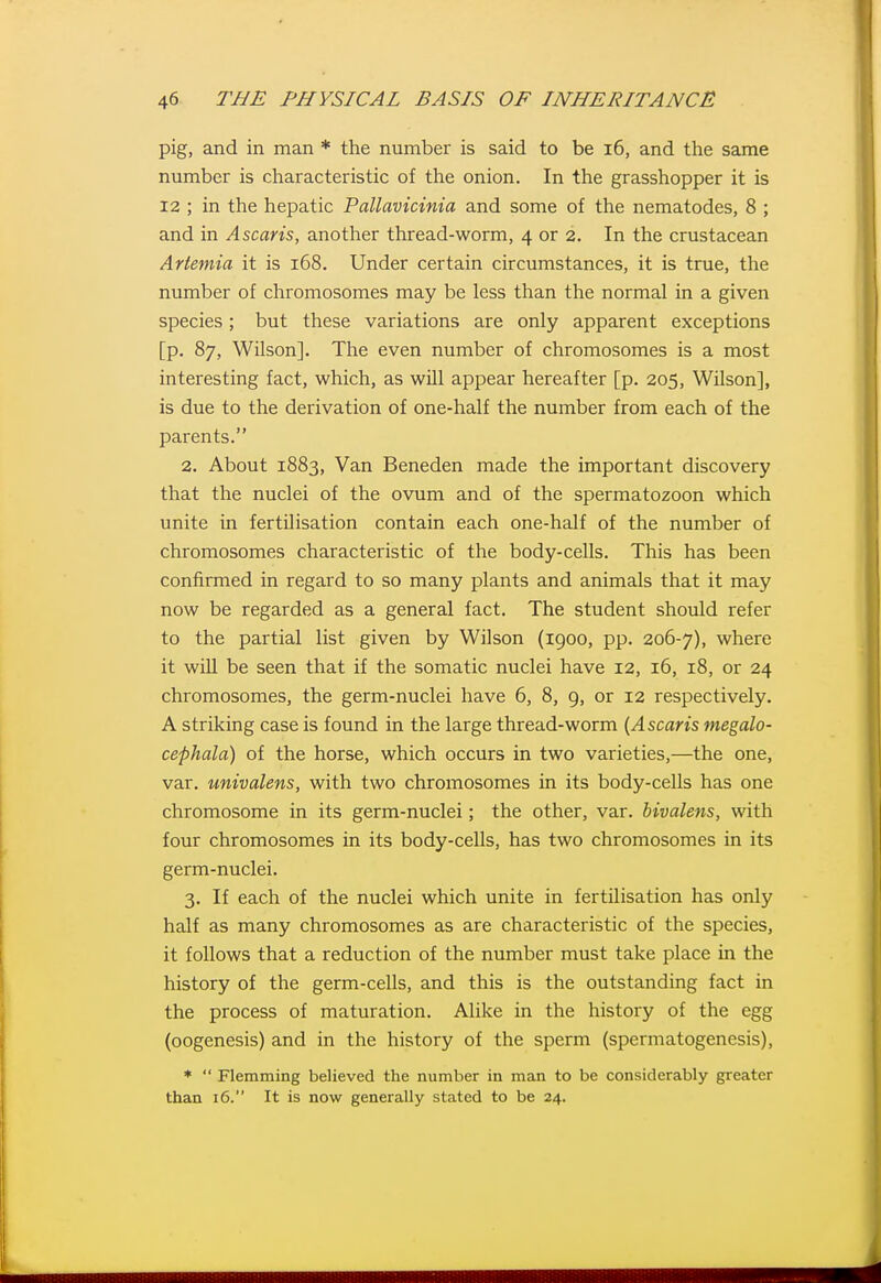 pig, and in man * the number is said to be i6, and the same number is characteristic of the onion. In the grasshopper it is 12 ; in the hepatic Pallavicinia and some of the nematodes, 8 ; and in Ascaris, another thread-worm, 4 or 2. In the crustacean Artemia it is 168. Under certain circumstances, it is true, the number of chromosomes may be less than the normal in a given species; but these variations are only apparent exceptions [p. 87, Wilson]. The even number of chromosomes is a most interesting fact, which, as will appear hereafter [p. 205, Wilson], is due to the derivation of one-half the number from each of the parents. 2. About 1883, Van Beneden made the important discovery that the nuclei of the ovum and of the spermatozoon which unite in fertilisation contain each one-half of the number of chromosomes characteristic of the body-cells. This has been confirmed in regard to so many plants and animals that it may now be regarded as a general fact. The student should refer to the partial list given by Wilson (1900, pp. 206-7), where it wiU be seen that if the somatic nuclei have 12, 16, 18, or 24 chromosomes, the germ-nuclei have 6, 8, 9, or 12 respectively. A striking case is found in the large thread-worm [Ascaris megalo- cephala) of the horse, which occurs in two varieties,—the one, var. univalens, with two chromosomes in its body-cells has one chromosome in its germ-nuclei; the other, var. bivalens, with four chromosomes in its body-cells, has two chromosomes in its germ-nuclei. 3. If each of the nuclei which unite in fertilisation has only half as many chromosomes as are characteristic of the species, it follows that a reduction of the number must take place in the history of the germ-cells, and this is the outstanding fact in the process of maturation. Alike in the history of the egg (oogenesis) and in the history of the sperm (spermatogenesis), *  Flemming believed the number in man to be considerably greater than 16. It is now generally stated to be 24.
