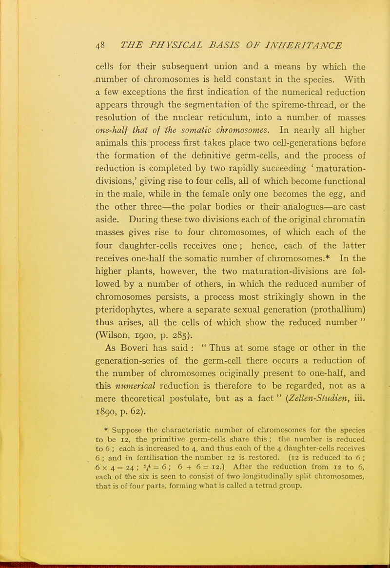 cells for their subsequent union and a means by which the number of chromosomes is held constant in the species. With a few exceptions the first indication of the numerical reduction appears through the segmentation of the spireme-thread, or the resolution of the nuclear reticulum, into a number of masses one-half that of the somatic chromosomes. In nearly all higher animals this process first takes place two cell-generations before the formation of the definitive germ-cells, and the process of reduction is completed by two rapidly succeeding ' maturation- divisions,' giving rise to four cells, all of which become functional in the male, while in the female only one becomes the egg, and the other three—the polar bodies or their analogues—are cast aside. During these two divisions each of the original chromatin masses gives rise to four chromosomes, of which each of the four daughter-cells receives one; hence, each of the latter receives one-half the somatic number of chromosomes.* In the higher plants, however, the two maturation-divisions are fol- lowed by a number of others, in which the reduced number of chromosomes persists, a process most strikingly shown in the pteridophytes, where a separate sexual generation (prothallium) thus arises, all the cells of which show the reduced number  (Wilson, 1900, p. 285). As Boveri has said :  Thus at some stage or other in the generation-series of the germ-cell there occurs a reduction of the number of chromosomes originally present to one-half, and this numerical reduction is therefore to be regarded, not as a mere theoretical postulate, but as a fact  {Zellen-Sttidien, iii. 1890, p. 62). * Suppose the characteristic number of chromosomes for the species to be 12, the primitive germ-cells share this ; the number is reduced to 6 ; each is increased to 4, and thus each of the 4 daughter-cells receives 6 ; and in fertilisation the number 12 is restored. (12 is reduced to 6 ; 6 X 4 = 24 ; i^ = 6 ; 6 + 6 = 12.) After the reduction from 12 to 6, each of the six is seen to consist of two longitudinally split chromosomes, that is of four parts, forming what is called a tetrad group.