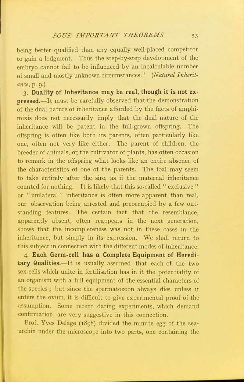 being better qualified than any equally well-placed competitor to gain a lodgment. Thus the step-by-step development of the embryo cannot fail to be influenced by an incalculable number of small and mostly unknown circumstances. {Natural Inherit- ance, p. 9.) 3. Duality of Inheritance may be real, though it is not ex- pressed.—It must be carefully observed that the demonstration of the dual nature of inheritance afforded by the facts of amphi- mixis does not necessarily imply that the dual nature of the inheritance will be patent in the full-grown offspring. The offspring is often like both its parents, often particularly like one, often not very like either. The parent of children, the breeder of animals, 01: the cultivator of plants, has often occasion to remark in the offspring what looks like an entire absence of the characteristics of one of the parents. The foal may seem to take entirely after the sire, as if the maternal inheritance counted for nothing. It is likely that this so-called  exclusive  or  unilateral inheritance is often more apparent than real, our observation being arrested and preoccupied by a few out- standing features. The certain fact that the resemblance, apparently absent, often reappears in the next generation, shows that the incompleteness was not in these cases in the inheritance, but simply in its expression. We shall return to this subject in connection with the different modes of inheritance. 4. Each Germ-cell has a Complete Equipment of Heredi- tary Qualities.—It is usually assumed that each of the two sex-cells which unite in fertilisation has in it the potentiality of an organism^ with a full equipment of the essential characters of the species ; but since the spermatozoon always dies unless it enters the ovum, it is difficult to give experimental proof of the assumption. Some recent daring experiments, which demand confirmation, are very suggestive in this connection. Prof. Yves Delage (1898) divided the minute egg of the sea- urchin under the microscope into two parts, one containing the
