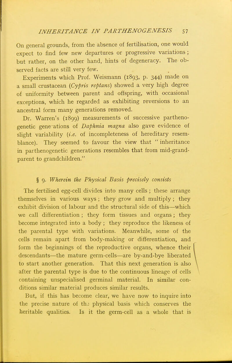 On general grounds, from the absence of fertilisation, one would expect to find few new departures or progressive variations ; but rather, on the other hand, hints of degeneracy. The ob- served facts are still very few. Experiments which Prof. Weismann (1893, p. 344) made on a small crustacean {Cypris repians) showed a very high degree of uniformity between parent and offspring, with occasional exceptions, which he regarded as exhibiting reversions to an ancestral form many generations removed. Dr. Warren's (1899) measurements of successive partheno- genetic gene ations of Daphnia magna also gave evidence of slight variability {i.e. of incompleteness of hereditary resem- blance). They seemed to favour the view that  inheritance in parthenogenetic generations resembles that from mid-grand- parent to grandchildren. § 9. Wherein the Physical Basis precisely consists The fertilised egg-cell divides into many cells ; these arrange themselves in various ways ; they grow and multiply ; they exhibit division of labour and the structural side of this—which we call differentiation ; they form tissues and organs; they become integrated into a body ; they reproduce the likeness of the parental type with variations. Meanwhile, some of the cells remain apart from body-making or differentiation, and form the beginnings of the reproductive organs, whence their descendants—the mature germ-cells—are by-and-bye liberated to start another generation. That this next generation is also after the parental type is due to the continuous lineage of cells containing unspecialised germinal material. In similar con- ditions similar material produces similar results. But, if this has become clear, we have now to inquire into the precise nature of thj physical basis which conserves the heritable qualities. Is it the germ-cell as a whole that is
