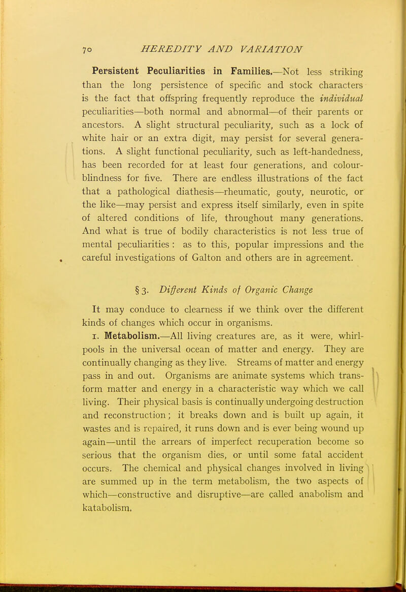 Persistent Peculiarities in Families.—Not less striking than the long persistence of specific and stock characters is the fact that offspring frequently reproduce the individual peculiarities—both normal and abnormal—of their parents or ancestors. A slight structural peculiarity, such as a lock of white hair or an extra digit, may persist for several genera- tions. A slight functional peculiarity, such as left-handedness, has been recorded for at least four generations, and colour- bUndness for five. There are endless illustrations of the fact that a pathological diathesis—rheumatic, gouty, neurotic, or the like—may persist and express itself similarly, even in spite of altered conditions of life, throughout many generations. And what is true of bodily characteristics is not less true of mental peculiarities : as to this, popular impressions and the careful investigations of Galton and others are in agreement. § 3. Different Kinds of Organic Change It may conduce to clearness if we think over the different kinds of changes which occur in organisms. I. Metabolism.—All living creatures are, as it were, whirl- pools in the universal ocean of matter and energy. They are continually changing as they live. Streams of matter and energy pass in and out. Organisms are animate systems which trans- form matter and energy in a characteristic way which we caU living. Their physical basis is continually undergoing destruction and reconstruction; it breaks down and is built up again, it wastes and is repaired, it runs down and is ever being wound up again—until the arrears of imperfect recuperation become so serious that the organism dies, or until some fatal accident occurs. The chemical and physical changes involved in living are summed up in the term metabolism, the two aspects of which—constructive and disruptive—are called anabolism and katabolism.