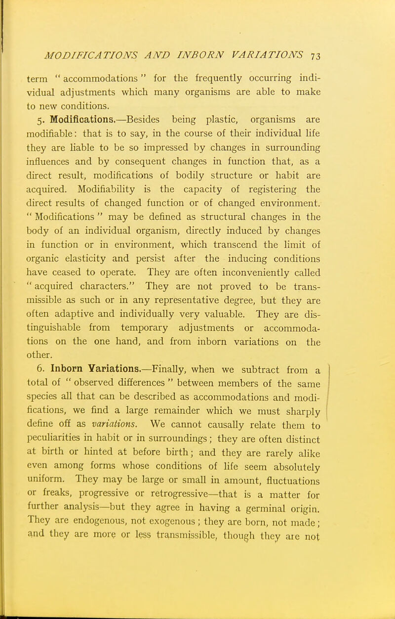 term  accommodations for the frequently occurring indi- vidual adjustments which many organisms are able to make to new conditions. 5. Modifications.—Besides being plastic, organisms are modifiable: that is to say, in the course of their individual life they are liable to be so impressed by changes in surrounding influences and by consequent changes in function that, as a direct result, modifications of bodily structure or habit are acquired. Modifiability is the capacity of registering the direct results of changed function or of changed environment.  Modifications  may be defined as structural changes in the body of an individual organism, directly induced by changes in function or in environment, which transcend the limit of organic elasticity and persist after the inducing conditions have ceased to operate. They are often inconveniently called  acquired characters. They are not proved to be trans- missible as such or in any representative degree, but they are often adaptive and individually very valuable. They are dis- tinguishable from temporary adjustments or accommoda- tions on the one hand, and from inborn variations on the other. 6. Inborn Variations.—Finally, when we subtract from a total of  observed differences  between members of the same species all that can be described as accommodations and modi- fications, we find a large remainder which we must sharply define off as variations. We cannot causally relate them to peculiarities in habit or in surroundings; they are often distinct at birth or hinted at before birth; and they are rarely alike even among forms whose conditions of life seem absolutely uniform. They may be large or small in amount, fluctuations or freaks, progressive or retrogressive—that is a matter for further analysis—but they agree in having a germinal origin. They are endogenous, not exogenous ; they are born, not made; and they are more or less transmissible, though they aie not