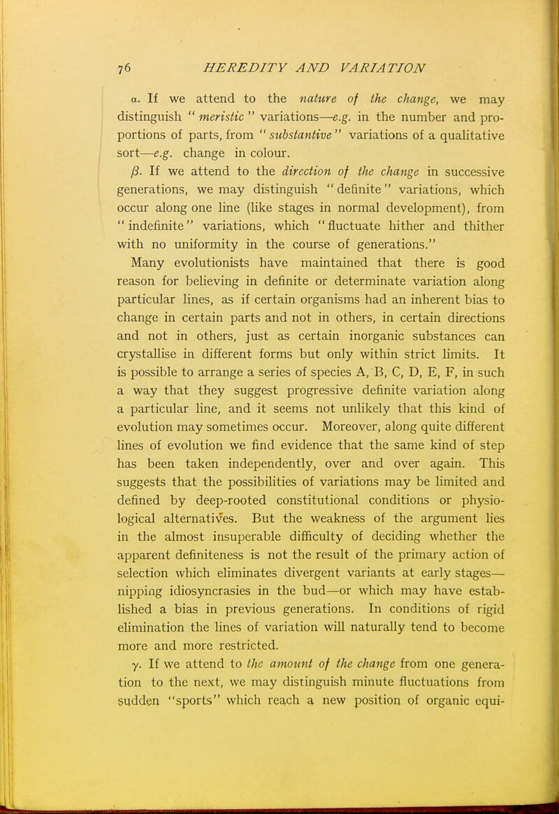 a. If we attend to the nature of the change, we may distinguish  meristic  variations—e.g. in the number and pro- portions of parts, from substantive variations of a qualitative sort—e.g. change in colour. ft. If we attend to the direction of the change in successive generations, we may distinguish  definite variations, which occur along one line (like stages in normal development), from indefinite variations, which fluctuate hither and thither with no uniformity in the course of generations. Many evolutionists have maintained that there is good reason for believing in definite or determinate variation along particular lines, as if certain organisms had an inherent bias to change in certain parts and not in others, in certain directions and not in others, just as certain inorganic substances can crystallise in different forms but only within strict limits. It is possible to arrange a series of species A, B, C, D, E, F, in such a way that they suggest progressive definite variation along a particular line, and it seems not unlikely that this kind of evolution may sometimes occur. Moreover, along quite different lines of evolution we find evidence that the same kind of step has been taken independently, over and over again. This suggests that the possibilities of variations may be limited and defined by deep-rooted constitutional conditions or physio- logical alternatives. But the weakness of the argument lies in the almost insuperable difficulty of deciding whether the apparent definiteness is not the result of the primary action of selection which eliminates divergent variants at early stages— nipping idiosyncrasies in the bud—or which may have estab- lished a bias in previous generations. In conditions of rigid elimination the lines of variation will naturally tend to become more and more restricted. y. If we attend to the amount of the change from one genera- tion to the next, we may distinguish minute fluctuations from sudden sports which reach a new position of organic equi-