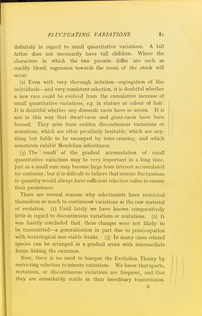 definitely in regard to small quantitative variations. A tall father does not necessarily have tall children. Where the characters in which the two parents differ are such as readily blend, regression towards the mean of the stock will occur. (2) Even with very thorough isolation—segregation of Uke individuals—and very consistent selection, it is doubtful whether a new race could be evolved from the cumulative increase of small quantitative variations, e.g. in stature or colour of hair. It is doubtful whether any domestic races have so arisen. It is not in this way that dwarf-races and giant-races have been formed. They arise from sudden discontinuous variations or mutations, which are often peculiarly heritable, which are any- thing but Uable to be swamped by inter-crossing, and which sometimes exhibit Mendelian inheritance. (3) The result of the gradual accumulation of small quantitative variations may be very important in a long time, just as a small sum may become large from interest accumulated for centuries ; but it is' difficult to beheve that minute fluctuations in quantity would always have sufficient selective value to ensure their persistence. There are several reasons why selectionists have restricted themselves so much to continuous variations as the. raw material of evolution, (i) Until lately we have known comparatively little in regard to discontinuous variations or mutations. (2) It was hastily concluded that these changes were not likely to be transmitted—a generalisation in part due to preoccupation with teratological non-viable freaks. (3) In many cases related species can be arranged in a gradual series with intermediate forms Hnking the extremes. Now, there is no need to hamper the Evolution Theory by restricting selection to minute variations. We know that sports, mutations, or discontinuous variations are frequent, and that they are remarkably staljle in their hereditary transmission. 6