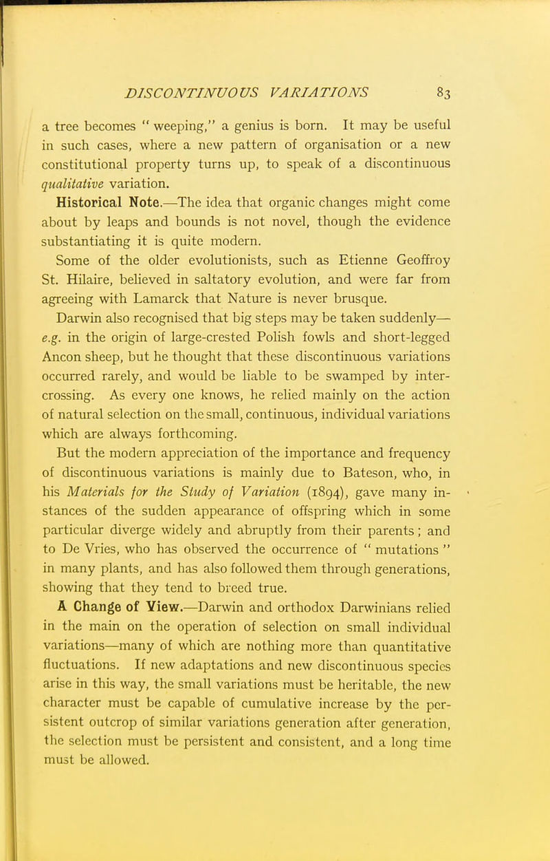 a tree becomes  weeping, a genius is born. It may be useful in such cases, where a new pattern of organisation or a new constitutional property turns up, to speak of a discontinuous qualitative variation. Historical Note.—The idea that organic changes might come about by leaps and bounds is not novel, though the evidence substantiating it is quite modern. Some of the older evolutionists, such as Etienne Geoffroy St. Hilaire, beUeved in saltatory evolution, and were far from agreeing with Lamarck that Nature is never brusque. Darwin also recognised that big steps may be taken suddenly— e.g. in the origin of large-crested Polish fowls and short-legged Ancon sheep, but he thought that these discontinuous variations occurred rarely, and would be liable to be swamped by inter- crossing. As every one knows, he relied mainly on the action of natural selection on the smaU, continuous, individual variations which are always forthcoming. But the modern appreciation of the importance and frequency of discontinuous variations is mainly due to Bateson, who, in his Materials for the Study of Variation (1894), gave many in- stances of the sudden appearance of offspring which in some particular diverge widely and abruptly from their parents; and to De Vries, who has observed the occurrence of  mutations  in many plants, and has also followed them through generations, showing that they tend to breed true. A Change of Yiew.—Darwin and orthodox Darwinians relied in the main on the operation of selection on small individual variations—many of which are nothing more than quantitative fluctuations. If new adaptations and new discontinuous species arise in this way, the small variations must be heritable, the new character must be capable of cumulative increase by the per- sistent outcrop of similar variations generation after generation, the selection must be persistent and consistent, and a long time must be allowed.