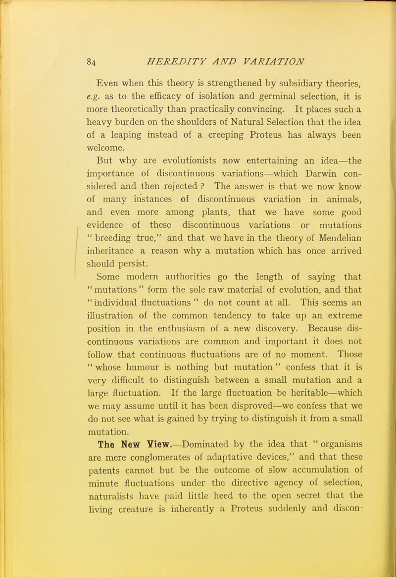Even when this theory is strengthened by subsidiary theories, e.g. as to the efficacy of isolation and germinal selection, it is more theoretically than practically convincing. It places such a heavy burden on the shoulders of Natural Selection that the idea of a leaping instead of a creeping Proteus has always been welcome. But why are evolutionists now entertaining an idea—the importance of discontinuous variations—which Darwin con- sidered and then rejected ? The answer is that we now know of many instances of discontinuous variation in animals, and even more among plants, that we have some good evidence of these discontinuous variations or mutations  breeding true, and that we have in the theory of MendeUan inheritance a reason why a mutation which has once arrived should persist. Some modern authorities go the length of saying that mutations form the sole raw material of evolution, and that individual fluctuations do not count at all. This seems an illustration of the common tendency to take up an extreme position in the enthusiasm of a new discovery. Because dis- continuous variations are common and important it does not follow that continuous fluctuations are of no moment. Those  whose humour is nothing but mutation  confess that it is very difficult to distinguish between a small mutation and a large fluctuation. If the large fluctuation be heritable—which we may assume until it has been disproved—we confess that we do not see what is gained by trying to distinguish it from a small mutation. The New View.—Dominated by the idea that  organisms are mere conglomerates of adaptative devices, and that these patents cannot but be the outcome of slow accumulation of minute fluctuations under the directive agency of selection, naturalists have paid little heed to the open secret that the living creature is inherently a Proteus suddenly and discon-