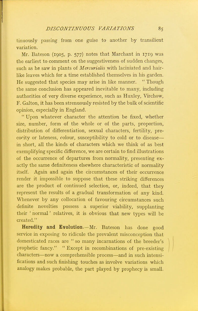 tinuously passing from one guise to another by transilient variation. Mr. Bateson (1905, p. 577) notes that Marchant in 1719 was the earliest to comment on the suggestiveness of sudden changes, such as he saw in plants of Merairialis with laciniated and hair- like leaves which for a time estabUshed themselves in his garden. He suggested that species may arise in hke manner.  Though the same conclusion has appeared inevitable to many, including authorities of very diverse experience, such as Huxley, Virchow, F. Galton, it has been strenuously resisted by the bulk of scientific opinion, especially in England.  Upon whatever character the attention be fixed, whether size, number, form of the whole or of the parts, proportion, distribution of differentiation, sexual characters, fertility, pre- cocity or lateness, colour, susceptibility to cold or to disease— in short, all the kinds of characters which we think of as best exemplifying specific difference, we are certain to find illustrations of the occurrence of departures from normality, presenting ex- actly the same definiteness elsewhere characteristic of normality itself. Again and again the circumstances of their occurrence render it impossible to suppose that these striking differences are the product of continued selection, or, indeed, that they represent the results of a gradual transformation of any kind. Whenever by any collocation of favouring circumstances such definite novelties possess a superior viability, supplanting their ' normal' relatives, it is obvious that new types will be created. Heredity and EYolution.—Mr. Bateson has done good service in exposing to ridicule the prevalent misconception that domesticated races are  so many incarnations of the breeder's prophetic fancy.  Except in recombinations of pre-existing characters—now a comprehensible process—and in such intensi- fications and such finishing touches as involve variations which analogy makes probable, the part played by prophecy is small.