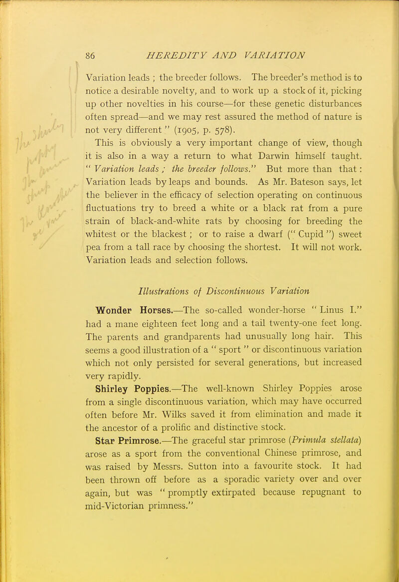 Variation leads ; the breeder follows. The breeder's method is to notice a desirable novelty, and to work up a stock of it, picking up other novelties in his course—for these genetic disturbances often spread—and we may rest assured the method of nature is not very different  (1905, p. 578). This is obviously a very important change of view, though it is also in a way a return to what Darwin himself taught.  Variation leads ; the breeder follows. But more than that: Variation leads by leaps and bounds. As Mr. Bateson says, let the believer in the efiicacy of selection operating on continuous fluctuations try to breed a white or a black rat from a pure strain of black-and-white rats by choosing for breeding the whitest or the blackest; or to raise a dwarf { Cupid ) sweet pea from a tall race by choosing the shortest. It wiU not work. Variation leads and selection foUows. Illustrations of Discontinuous Variation Wonder Horses.—The so-called wonder-horse  Linus I. had a mane eighteen feet long and a tail twenty-one feet long. The parents and grandparents had unusually long hair. This seems a good illustration of a  sport  or discontinuous variation which not only persisted for several generations, but increased very rapidly. Shirley Poppies.—The well-known Shirley Poppies arose from a single discontinuous variation, which may have occurred often before Mr. Wilks saved it from elimination and made it the ancestor of a prolific and distinctive stock. Star Primrose.—^The graceful star primrose {Primula siellata) arose as a sport from the conventional Chinese primrose, and was raised by Messrs. Sutton into a favourite stock. It had been thrown off before as a sporadic variety over and over again, but was  promptly extirpated because repugnant to mid-Victorian primness.