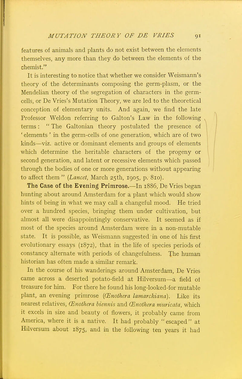 features of animals and plants do not exist between the elements themselves, any more than they do between the elements of the chemist. It is interesting to notice that whether we consider Weismann's theory of the determinants composing the germ-plasm, or the Mendelian theory of the segregation of characters in the germ- cells, or De Vries's Mutation Theory, we are led to the theoretical conception of elementary units. And again, we find the late Professor Weldon referring to Galton's Law in the following terms:  The Galtonian theory postulated the presence of ' elements ' in the germ-cells of one generation, which are of two kinds—V\z. active or dominant elements and groups of elements which determine the heritable characters of the progeny or second generation, and latent or recessive elements which passed through the bodies of one or more generations without appearing to affect them  {Lancei, March 25th, 1905, p. 810). The Case of the Evening Primrose.—In 1886, De Vries began hunting about around Amsterdam for a plant which would show hints of being in what we may call a changeful mood. He tried over a hundred species, bringing them under cultivation, but almost all were disappointingly conservative. It seemed as if most of the species around Amsterdam were in a non-mutable state. It is possible, as Weismann suggested' in one of his first evolutionary essays (1872), that in the life of species periods of constancy alternate with periods of changefulness. The human historian has often made a similar remark. In the course of his wanderings around Amsterdam, De Vries came across a deserted potato-field at Hilversum—a field of treasure for him. For there he found his long-looked-for mutable plant, an evening primrose {(Enothera lamarckiana). Like its nearest relatives, CEnothera biennis and CEnoihera muricata, which it excels in size and beauty of flowers, it probably came from America, where it is a native. It had probably escaped at Hilversum about 1875, and in the following ten years it had