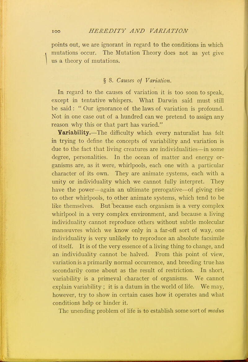 points out, we are ignorant in regard to the conditions in which mutations occur. The Mutation Theory does not as yet give us a theory of mutations. § 8. Causes of Variation. In regard to the causes of variation it is too soon to speak, except in tentative whispers. What Darwin said must still be said :  Our ignorance of the laws of variation is profound. Not in one case out of a hundred can we pretend to assign any reason why this or that part has varied. Yariability.—The difficulty which every naturalist has felt in trying to define the concepts of variability and variation is due to the fact that living creatures are individualities—in some degree, personalities. In the ocean of matter and energy or- ganisms are, as it were, whirlpools, each one with a particular character of its own. They are animate systems, each with a unity or individuality which we cannot fuUy interpret. They have the power—again an ultimate prerogative—of giving rise to other whirlpools, to other animate systems, which tend to be like themselves. But because each organism is a very complex whirlpool in a very complex environment, and because a living individuality cannot reproduce others without subtle molecular manoeuvres which we know only in a far-off sort of way, one individuality is very unlikely to reproduce an absolute facsimile of itself. It is of the very essence of a living thing to change, and an individuality cannot be halved. From this point of view, variation is a primai'ily normal occurrence, and breeding true has secondarily come about as the result of restriction. In short, variability is a primeval character of organisms. We cannot explain variability ; it is a datum in the world of Ufe. We may, however, try to show in certain cases how it operates and what conditions help or hinder it. The unending problem of life is to establish some sort of modus