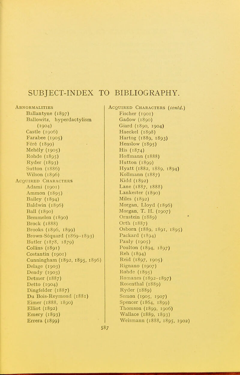 SUBJECT-INDEX TO BIBLIOGRAPHY. Abnormalities Ballantyne (1897) Ballowitz, hyperdactylism (1904) Castle (1906) Farabee (1905) Fere (1899) Mehely (1905) Rohde {1895) Ryder (1893) Sutton (1886) Wilson (1896) Acquired Characters Adami (1901) Ammon (1895) Bailey (1894) Baldwin (1896) Ball (1890) Bemraelen (1890) Brock {1888) Brooks (1896, 1899) Brown-Sequard (i869-1893) Butler (1878, 1879) Collins (1891) Costantin (1901) Cunningham (1892, 1895, 1896) Delage (1903) Dendy (1903) Detmer (1887) Detto (1904) Dingfelder (1887) Du Bois-Reymoud (1881) Eimer (1888, 1890) Elliot (1892) Emery (1893) Acquired Characters (conid.) Fischer (1901) Gadow (1890) Giard (1890, 1904) Haeckel (1898) Hartog (1889, 1893) Henslow (1895) His (1874) Hoffmann (1888) Hutton (1899) Hyatt (1882, 1889, 1894) Kollmann (1887) Kidd (1892) Lane (1887, 1888) Lankester (1890) Miles (1892) Morgan, Lloyd (1896) Morgan, T. H. (1907) Ornstein (1889) Orth (1887) Osborn (1889, 1891, 1895) Packaixl (1894) Pauly (1905) Poulton (1894, 1897) Reh (1894) Reid (1897, 1905) Rignano (1907) Rohdc (1895) Romanes (1892-1897) Rosenthal (1889) Ryder (1889) Semon {1905, 1907) Spencer (1864, 1899) Tliomson (1899, 1906) Wallace (1889, 1893)