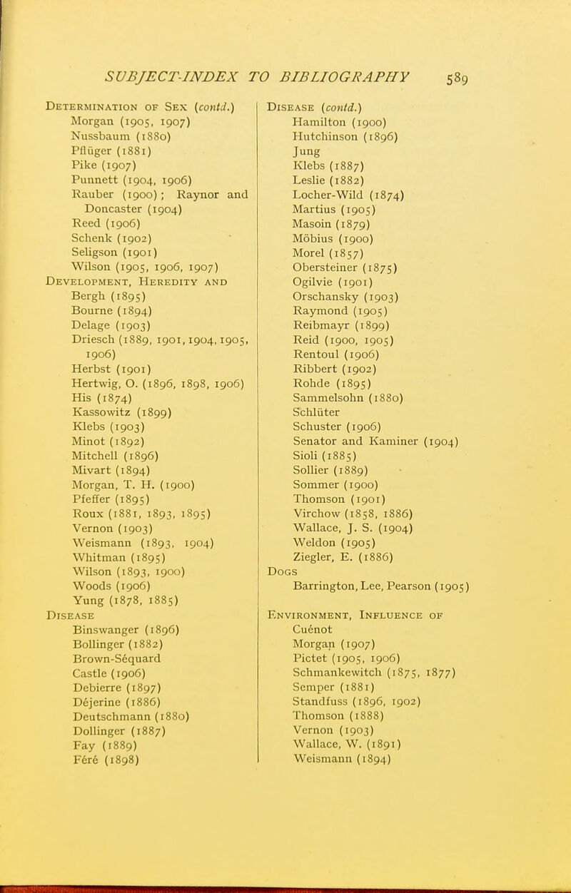 Determination of Sex {contd.) Morgan (1905, 1907) Nussbaum (1S80) Pfliiger (1881) Pike (1907) Punnett (1904, 1906) Rauber (1900); Rajmor and Doncaster (1904) Reed (1906) Schenk (1902) Seligson (1901) Wilson (1905, 1906, 1907) Development, Heredity and Bergh (1895) Bourne(1894) Delage (1903) Driesch (1889, 1901,1904,1905, 1906) Herbst (1901) Hertwig, O. (1896, 1898, 1906) His (1874) Kassowitz (1899) Klebs (1903) Minot {1892) Mitchell (1896) Mivart (1894) Morgan, T. H. (1900) Pfeffer (1895) Roux (1881, 1893, 1895) Vernon (1903) Weismann (1893, 1904) Whitman (1895) Wilson (1893, 1900) Woods (1906) Yung (1878, 1885) Disease Binswanger {1896) Bollinger (1882) Brown-Sequard Castle (1906) Debierre (1897) Dejerine (1886) Deutschmann (1880) DoUinger (1887) Fay (1889) F6r6 (1898) Disease (conld.) Hamilton (1900) Hutchinson (1896) Jung Klebs (1887) Leslie (1882) Locher-Wild (1874) Martins (1905) Masoin (1879) Mobius (1900) Morel (1857) Obersteiner (1875) Ogilvie (1901) Orschansky (1903) Raymond (1905) Reibmayr (1899) Reid (1900, 1905) Rentoul(1906) Ribbert (1902) Rohde (189s) Sammelsohn (1880) Schl liter Schuster (1906) Senator and Kaminer (1904) Sioli (1885) SolUer (1889) Sommer (1900) Thomson (1901) Virchow (1858, 1886) Wallace, J. S. (1904) Weldon (1905) Ziegler, E. (1886) Dogs Barrington, Lee, Pearson {1905) F.NVIRONMENT, INFLUENCE OF Cuenot Morgan (1907) Pictet (1905, 1906) Schmankewitch (1875, 1877) Semper (1881) Standfuss (1896, 1902) Thomson (1888) Vernon (1903) Wallace, W. (1891) Weismann (1894)