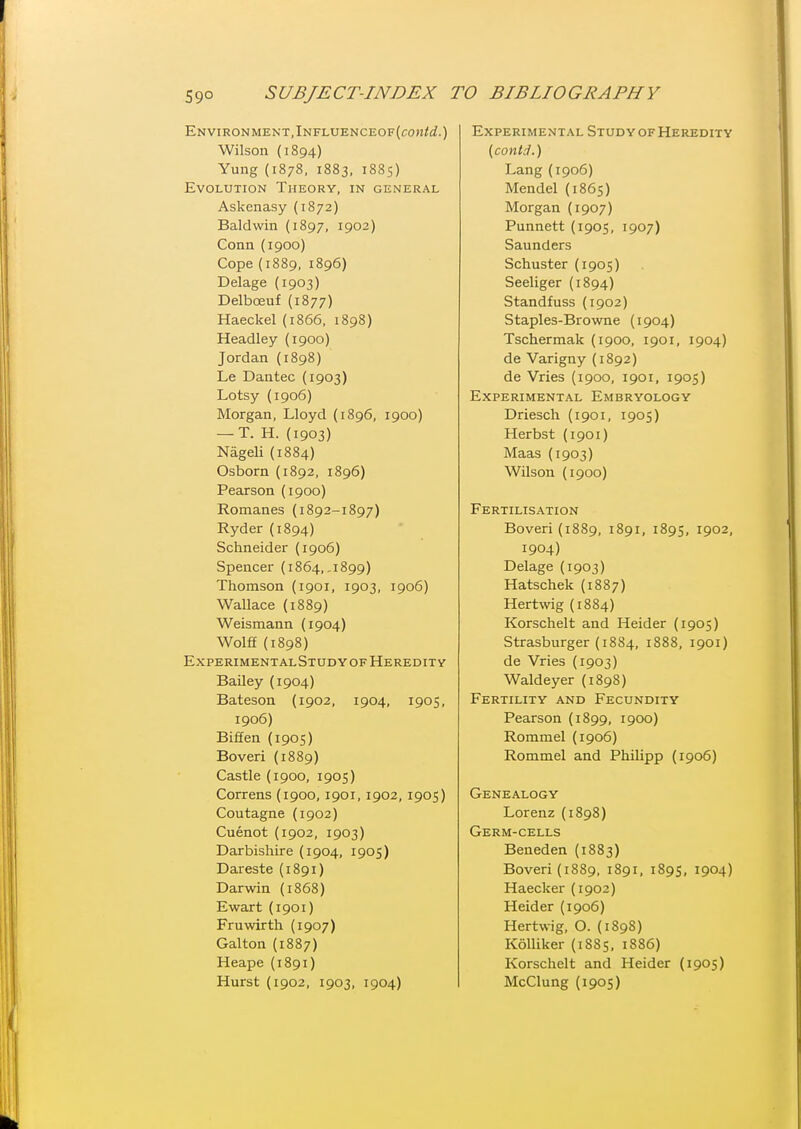 ENVIRONMENT,lNFLUENCEOF(conW.) Wilson (1894) Yung (1878, 1883, 1885) Evolution Theory, in general Askenasy (1872) Baldwin (1897, 1902) Conn (1900) Cope (1889, 1896) Delage (1903) Delboeuf (1877) Haeckel (1866, 1898) Headley (1900) Jordan (1898) Le Dantec (1903) Lotsy (1906) Morgan, Lloyd (1896, 1900) — T. H. (1903) Nageli (1884) Osborn (1892, 1896) Pearson (1900) Romanes (1892-1897) Ryder (1894) Schneider (1906) Spencer (1864,-1899) Thomson (1901, 1903, 1906) Wallace (1889) Weismann (1904) Wolff {1898) Experimental Study of Heredity Bailey (1904) Bateson (1902, 1904, 1905, 1906) Biffen (1905) Boveri (1889) Castle (1900, 1905) Correns (1900,1901, 1902, 1905) Coutagne (1902) Cuenot (1902, 1903) Darbishire (1904, 1905) Dareste (1891) Darwin (1868) Ewart (1901) Fruwirth (1907) Galton (1887) Heape (1891) Experimental Study of Heredity {contd.) Lang (1906) Mendel (1865) Morgan (1907) Punnett (1905, 1907) Saunders Schuster (1905) Seeliger (1894) Standfuss (1902) Staples-Browne (1904) Tschermak (1900, 1901, 1904) de Varigny (1892) de Vries (1900, 1901, 1905) Experimental Embryology Driesch (1901, 1905) Herbst (1901) Maas (1903) Wilson (1900) Fertilisation Boveri (1889, 1891, 1895, 1902, 1904) Delage (1903) Hatschek (1887) Hertwig (1884) Korschelt and Heider (1905) Strasburger (1884, 1888, 1901) de Vries (1903) Waldeyer (1898) Fertility and Fecundity Pearson (1899, 1900) Rommel (1906) Rommel and Philipp (1906) Genealogy Lorenz (1898) Germ-cells Beneden (1883) Boveri (1889, 1891, 1895, 1904) Haecker (1902) Heider (1906) Hertwig. O. (1898) Kolliker {1885, 1886) Korschelt and Heider (1905)