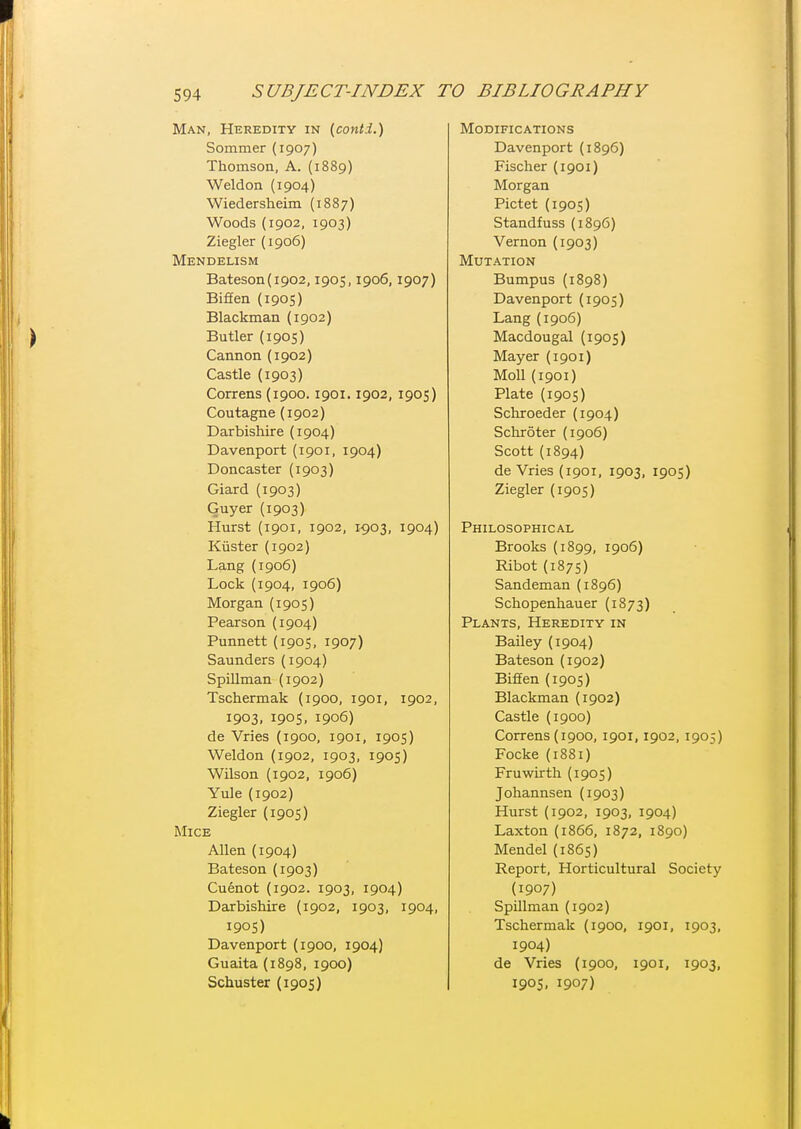 Man, Heredity in {cont.i.) Sommer (1907) Thomson, A. (1889) Weldon (1904) Wiedersheim (1887) Woods (1902, 1903) Ziegler (1906) Mendelism Bateson(i902,1905,1906,1907) Biffen (1905) Blackman (1902) Butler (1905) Cannon (1902) Castle (1903) Correns (1900.1901.1902, 1905) Coutagne (1902) Darbishire (1904) Davenport (1901, 1904) Doncaster (1903) Giard (1903) Guyer (1903) Hurst (1901, 1902, 1903, 1904) Kiister (1902) Lang (1906) Lock (1904, 1906) Morgan (1905) Pearson (1904) Punnett (1905, 1907) Saunders (1904) Spillman (1902) Tschermak (1900, 1901, 1902, 1903, 190S, 1906) de Vries {1900, 1901, 1905) Weldon (1902, 1903, 1905) Wilson (1902, 1906) Yule (1902) Ziegler (1905) Mice Allen (1904) Bateson {1903) Cuenot (1902. 1903, 1904) Darbishire (1902, 1903, 1904, 190S) Davenport (1900, 1904) Guaita (1898, 1900) Schuster (1905) Modifications Davenport (1896) Fischer (1901) Morgan Pictet (1905) Standfuss (1896) Vernon (1903) Mutation Bumpus (1898) Davenport (1905) Lang (1906) Macdougal (1905) Mayer (1901) Moll (1901) Plate (1905) Schroeder (1904) Schroter (1906) Scott (1894) de Vries (1901, 1903, 1905) Ziegler (1905) Philosophical Brooks (1899, 1906) Ribot (1875) Sandeman (1896) Schopenhauer (1873) Plants, Heredity in Bailey (1904) Bateson (1902) Biffen (1905) Blackman (1902) Castle (1900) Correns (1900, 1901,1902, 1905) Focke (1881) Fruwirth (1905) Johannsen (1903) Hurst (1902, 1903, 1904) Laxton (1866, 1872, 1890) Mendel (1865) Report, Horticultural Society {1907) Spillman (1902) Tschermak (1900, 1901, 1903, 1904) de Vries (1900, 1901, 1903, 190S, 1907)