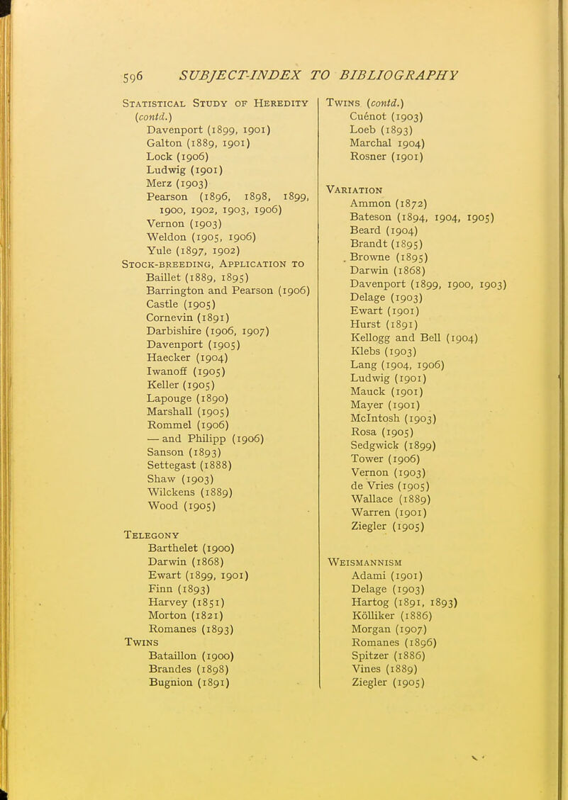 Statistical Study of Heredity {contd..) Davenport (1899, 1901) Galton (1889, 1901) Lock (1906) Ludwig (1901) Merz (1903) Pearson {1896, 1898, 1899, 1900, 1902, 1903, 1906) Vernon (1903) Weldon (1905, 1906) Yule (1897, 1902) Stock-breeding, Application to BaiUet (1889, 1895) Barrington and Pearson (1906) Castle (1905) Cornevin (1891) Darbishire (1906, 1907) Davenport (1905) Haecker (1904) IwanofE (1905) Keller (1905) Lapouge (1890) Marshall (1905) Rommel (1906) — and Philipp (1906) Sanson (1893) Settegast (1888) Shaw (1903) Wilckens (1889) Wood (1905) Telegony Barthelet (1900) Darwin (1868) Ewart (1899, 1901) Finn (1893) Harvey (1851) Morton (1821) Romanes (1893) Twins Bataillon (1900) Brandes (1898) Bugnion (1891) Twins i^contd.) Cuenot (1903) Loeb (1893) Marchal 1904) Rosner (1901) Variation Ammon (1872) Bateson (1894, 1904, 1905) Beard (1904) Brandt (1895) . Browne (1895) Darwin (1868) Davenport (1899, 1900, 1903) Delage (1903) Ewart (1901) Hurst (1891) Kellogg and Bell (1904) Klebs (1903) Lang (1904, 1906) Ludwig (1901) Mauck {1901) Mayer (1901) Mcintosh (1903) Rosa (1905) Sedgwick (1899) Tower (1906) Vernon (1903) de Vries (1905) Wallace (1889) Warren (1901) Ziegler (1905) Weismannism Adami (1901) Delage (1903) Hartog (1891, 1893) KolUker (1886) Morgan (1907) Romanes (1896) Spitzer (1886) Vines (1889) Ziegler (1905) V •