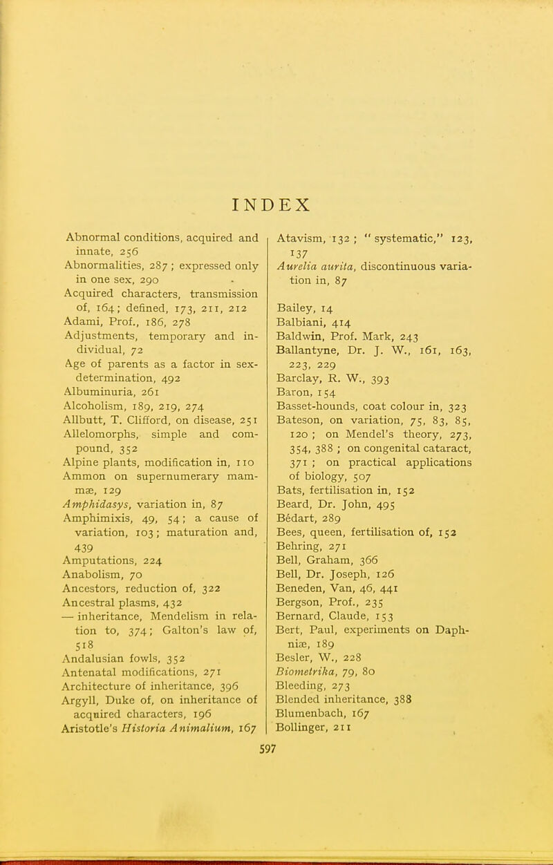 INDEX Abnormal conditions, acquired and innate, 256 Abnormalities, 287 ; expressed only in one sex, 290 Acquired characters, transmission of, 164; defined, 173, 211, 212 Adami, Prof., 186, 278 Adjustments, temporary and in- dividual, 72 Age of parents as a factor in sex- determination, 492 Albuminuria, 261 Alcoholism, 189, 219, 274 Allbutt, T. Clifford, on disease, 251 Allelomorphs, simple and com- pound, 352 Alpine plants, modification in, no Ammon on supernumerary mam- mae, 129 Amphidasys, variation in, 87 Amphimixis, 49, 54; a cause of variation, 103; maturation and, 439 Amputations, 224 Anabolism, 70 Ancestors, reduction of, 322 Ancestral plasms, 432 — inheritance, Mendelism in rela- tion to, 374; Galton's law of, S18 Andalusian fowls, 352 Antenatal modifications, 271 Architecture of inheritance, 396 Argyll, Duke of, on inheritance of acqnired characters, 196 Aristotle's Historia Animalium, 167 Atavism, 132 ; systematic, 123, 137 Aurelia aurita, discontinuous varia- tion in, 87 Bailey, 14 Balbiani, 414 Baldwin, Prof. Mark, 243 Ballantyne, Dr. J. W., 161, 163, 223, 229 Barclay, R. W., 393 Baron, 154 Basset-hounds, coat colour in, 323 Bateson, on variation, 75, 83, 85, 120 ; on Mendel's theory, 273, 354, 388 ; on congenital cataract, 371 ; on practical applications of biology, 507 Bats, fertilisation in, 152 Beard, Dr. John, 495 Bedart, 289 Bees, queen, fertilisation of, 152 Behring, 271 Bell, Graham, 366 Bell, Dr. Joseph, 126 Beneden, Van, 46, 441 Bergson, Prof., 235 Bernard, Claude, 153 Bert, Paul, experiments on Daph- nije, 189 Besler, W., 228 Biometrika, 79, 80 Bleeding, 273 Blended inheritance, 388 Blumenbach, 167 Bollinger, 211